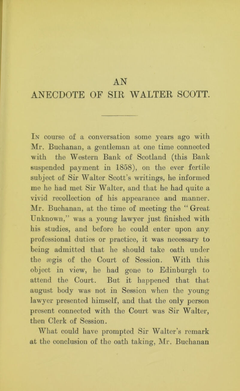 AN ANECDOTE OF SIR WALTER SCOTT. In course of a conversation some years ago with Mr. Buchanan, a gentleman at one time connected with the Western Bank of Scotland (this Bank suspended payment in 1858), on the ever fertile subject of Sir Walter Scott’s writings, he informed me he had met Sir Walter, and that he had quite a vivid recollection of his appearance and manner. Mr. Buchanan, at the time of meeting the “ Great Unknown,” was a young lawyer just finished with his studies, and before he could enter upon any professional duties or practice, it was necessary to being admitted that he should take oath under the segis of the Court of Session. With this object in view, he had gone to Edinburgh to attend the Court. But it happened that that august body was not in Session when the young lawyer presented himself, and that the only person present connected with the Court was Sir Walter, then Clerk of Session. What could have prompted Sir Walter’s remark at the conclusion of the oath taking, Mr. Buchanan