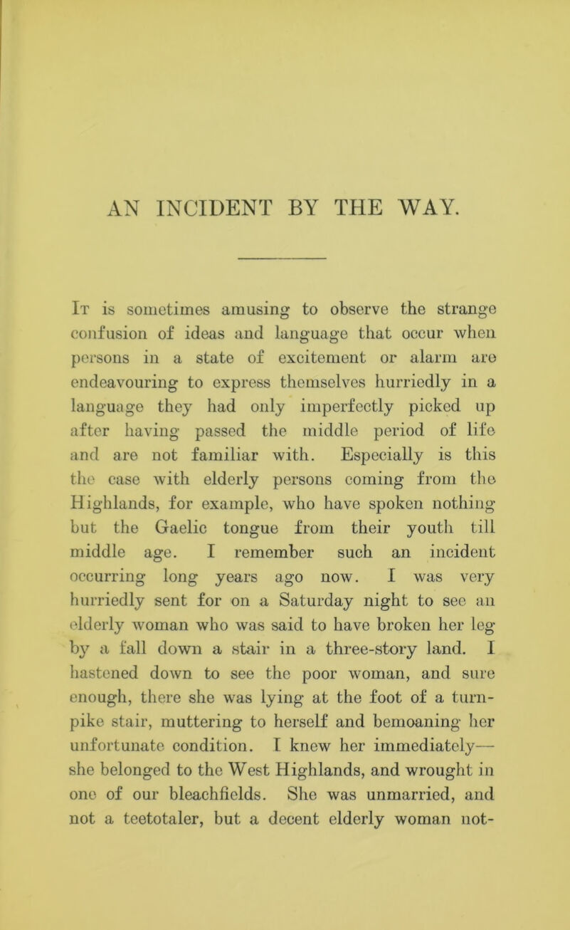 AN INCIDENT BY THE WAY. It is sometimes amusing to observe the strange confusion of ideas and language that occur when persons in a state of excitement or alarm are endeavouring to express themselves hurriedly in a language they had only imperfectly picked up after having passed the middle period of life and are not familiar with. Especially is this the case with elderly persons coming from the Highlands, for example, who have spoken nothing but the Gaelic tongue from their youth till middle age. I remember such an incident occurring long years ago now. I was very hurriedly sent for on a Saturday night to sec an elderly woman who was said to have broken her leg by a fall down a stair in a three-story land. I hastened down to see the poor woman, and sure enough, there she was lying at the foot of a turn- pike stair, muttering to herself and bemoaning her unfortunate condition. I knew her immediately— she belonged to the West Highlands, and wrought in one of our bleaehfields. She was unmarried, and not a teetotaler, but a decent elderly woman not-