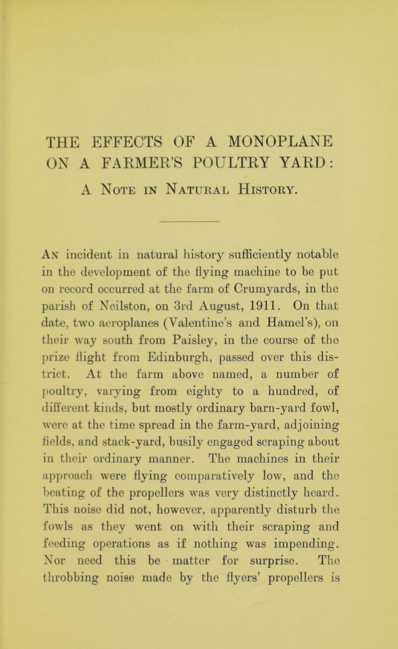 THE EFFECTS OF A MONOPLANE ON A FARMER’S POULTRY YARD: A Note in Natural History. An incident in natural history sufficiently notable in the development of the flying machine to be put on record occurred at the farm of Crumyards, in the parish of Neilston, on 3rd August, 1911. On that date, two aeroplanes (Valentine’s and Hamel’s), on their way south from Paisley, in the course of the prize flight from Edinburgh, passed over this dis- trict. At the farm above named, a number of poultry, varying from eighty to a hundred, of different kinds, but mostly ordinary barn-yard fowl, were at the time spread in the farm-yard, adjoining fields, and stack-yard, busily engaged scraping about in their ordinary manner. The machines in their approach were flying comparatively low, and the beating of the propellers was very distinctly heard. This noise did not, however, apparently disturb the fowls as they went on with their scraping and feeding operations as if nothing was impending. Nor need this be matter for surprise. The throbbing noise made by the flyers’ propellers is