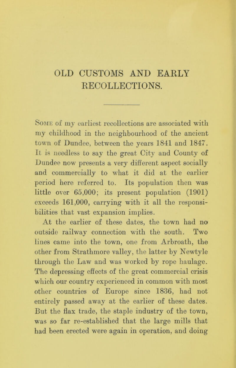 OLD CUSTOMS AND EARLY RECOLLECTIONS. Some of my earliest recollections are associated with my childhood in the neighbourhood of the ancient town of Dundee, between the years 1841 and 1847. It is needless to say the great City and County of Dundee now presents a very different aspect socially and commercially to what it did at the earlier period here referred to. Its population then was little over 65,000; its present population (1901) exceeds 161,000, carrying with it all the responsi- bilities that vast expansion implies. At the earlier of these dates, the town had no outside railway connection with the south. Two lines came into the town, one from Arbroath, the other from Strathmore valley, the latter by Newtyle through the Law and was worked by rope haulage. The depressing effects of the great commercial crisis which our country experienced in common with most other countries of Europe since 1836, had not entirely passed away at the earlier of these dates. But the flax trade, the staple industry of the town, was so far re-established that the large mills that had been erected were again in operation, and doing