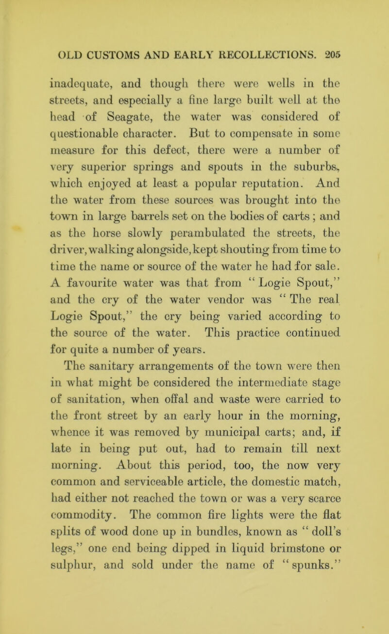 inadequate, and though there were wells in the streets, and especially a fine large built well at the head of Seagate, the water was considered of questionable character. But to compensate in some measure for this defect, there were a number of very superior springs and spouts in the suburbs,, which enjoyed at least a popular reputation. And the water from these sources was brought into the town in large barrels set on the bodies of carts ; and as the horse slowly perambulated the streets, the driver, walking alongside,kept shouting from time to time the name or source of the water he had for sale. A favourite water was that from “ Logie Spout,” and the cry of the water vendor was “ The real Logie Spout,” the cry being varied according to the source of the water. This practice continued for quite a number of years. The sanitary arrangements of the town were then in what might be considered the intermediate stage of sanitation, when offal and waste were carried to the front street by an early hour in the morning, whence it was removed by municipal carts; and, if late in being put out, had to remain till next morning. About this period, too, the now very common and serviceable article, the domestic match, had either not reached the town or was a very scarce commodity. The common fire lights were the flat splits of wood done up in bundles, known as “ doll’s legs,” one end being dipped in liquid brimstone or sulphur, and sold under the name of “spunks.”