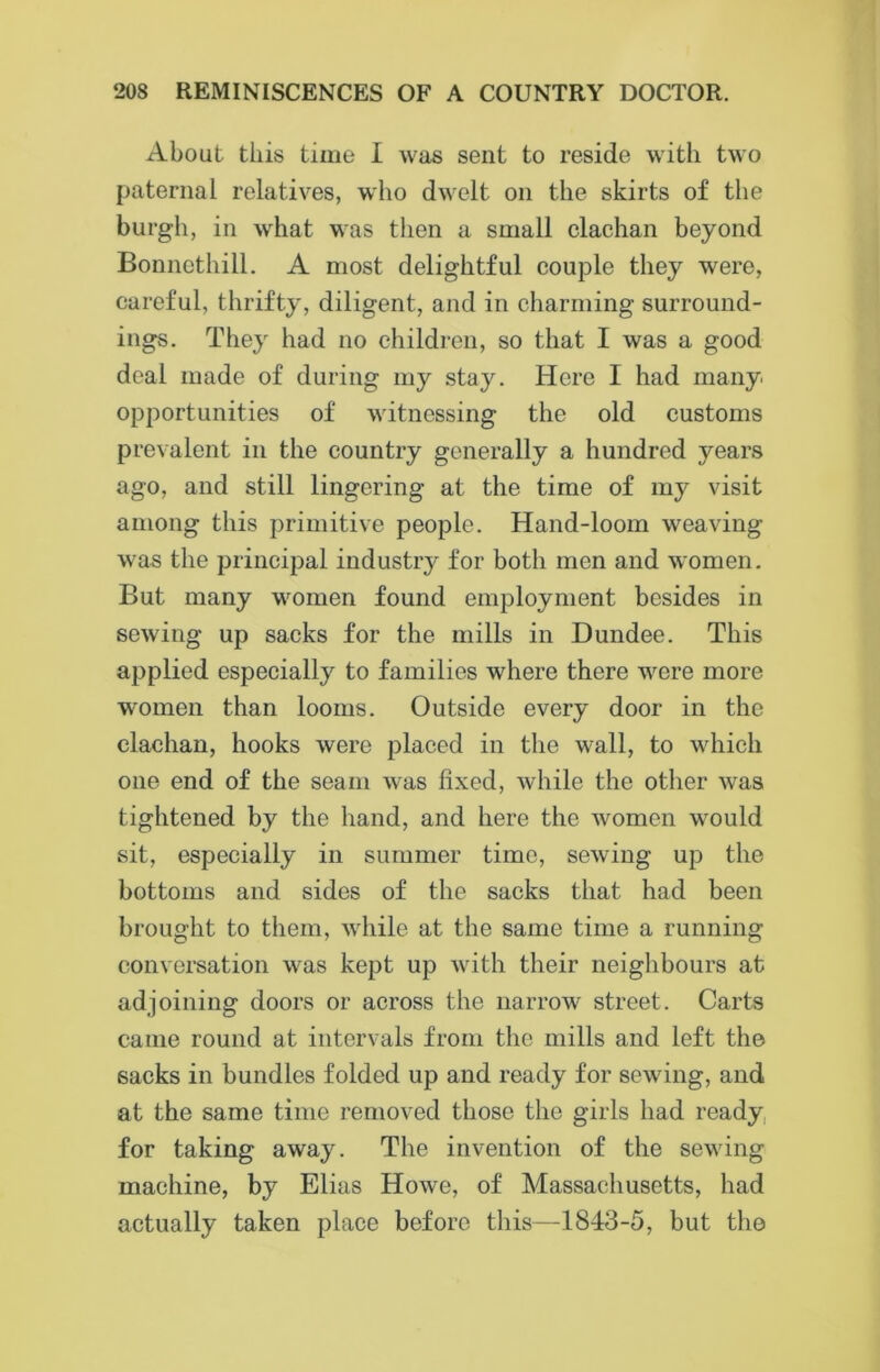 About this time I was sent to reside with two paternal relatives, who dwelt on the skirts of the burgh, in what was then a small clachan beyond Bonnethill. A most delightful couple they were, careful, thrifty, diligent, and in charming surround- ings. They had no children, so that I was a good deal made of during my stay. Here I had many opportunities of witnessing the old customs prevalent in the country generally a hundred years ago, and still lingering at the time of my visit among this primitive people. Hand-loom weaving was the principal industiy for both men and women. But many women found employment besides in sewing up sacks for the mills in Dundee. This applied especially to families where there were more women than looms. Outside every door in the clachan, hooks were placed in the wall, to which one end of the seam was fixed, while the other was tightened by the hand, and here the women would sit, especially in summer time, sewing up the bottoms and sides of the sacks that had been brought to them, while at the same time a running conversation was kept up with their neighbours at adjoining doors or across the narrow street. Carts came round at intervals from the mills and left the sacks in bundles folded up and ready for sewing, and at the same time removed those the girls had ready for taking away. The invention of the sewing machine, by Elias Howe, of Massachusetts, had actually taken place before this—1843-5, but the