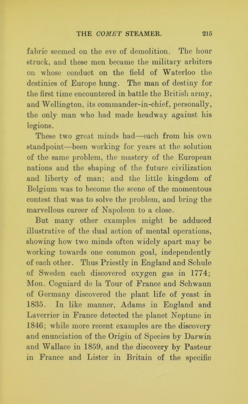 fabric seemed on the eve of demolition. The hour struck, and these men became the military arbiters on whose conduct on the field of Waterloo the destinies of Europe hung. The man of destiny for the first time encountered in battle tho British army, and Wellington, its commander-in-chief, personally, the only man who had made headway against his legions. These two great minds had—each from his own standpoint—been working for years at the solution of the same problem, the mastery of the European nations and the shaping of the future civilization and liberty of man; and the little kingdom of Belgium was to become the scene of the momentous contest that was to solve the problem, and bring the marvellous career of Napoleon to a close. But many other examples might be adduced illustrative of the dual action of mental operations, showing how two minds often widely apart may be working towards one common goal, independently of each other. Thus Priestly in England and Schule of SAveden each discovered oxygen gas in 1774; Mon. Cogniard de la Tour of France and Schwaun of Germany discovered the plant life of yeast in 1835. In like manner, Adams in England and Laverrier in France detected the planet Neptune in 1846; while more recent examples are the discovery and enunciation of the Origin of Species by Darwin and Wallace in 1859, and the discovery by Pasteur in France and Lister in Britain of the specific