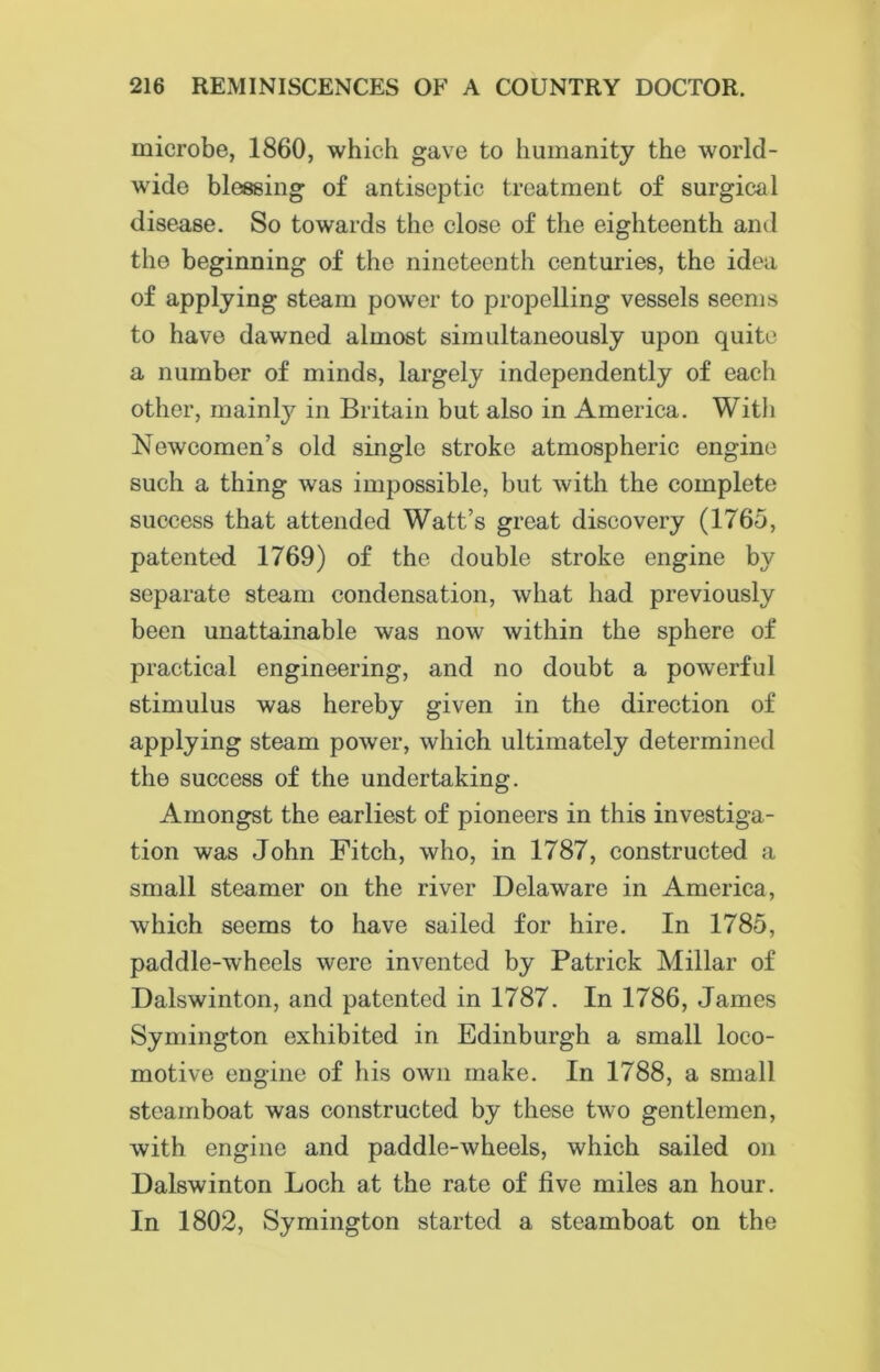 microbe, 1860, which gave to humanity the world- wide blessing of antiseptic treatment of surgical disease. So towards the close of the eighteenth and the beginning of the nineteenth centuries, the idea of applying steam power to propelling vessels seems to have dawned almost simultaneously upon quite a number of minds, largely independently of each other, mainly in Britain but also in America. With Newcomen’s old single stroke atmospheric engine such a thing was impossible, but with the complete success that attended Watt’s great discovery (1765, patented 1769) of the double stroke engine by separate steam condensation, what had previously been unattainable was now within the sphere of practical engineering, and no doubt a powerful stimulus was hereby given in the direction of applying steam power, which ultimately determined the success of the undertaking. Amongst the earliest of pioneers in this investiga- tion was John Fitch, who, in 1787, constructed a small steamer on the river Delaware in America, which seems to have sailed for hire. In 1785, paddle-wheels were invented by Patrick Millar of Dalswinton, and patented in 1787. In 1786, James Symington exhibited in Edinburgh a small loco- motive engine of his own make. In 1788, a small steamboat was constructed by these two gentlemen, with engine and paddle-wheels, which sailed on Dalswinton Loch at the rate of five miles an hour. In 1802, Symington started a steamboat on the