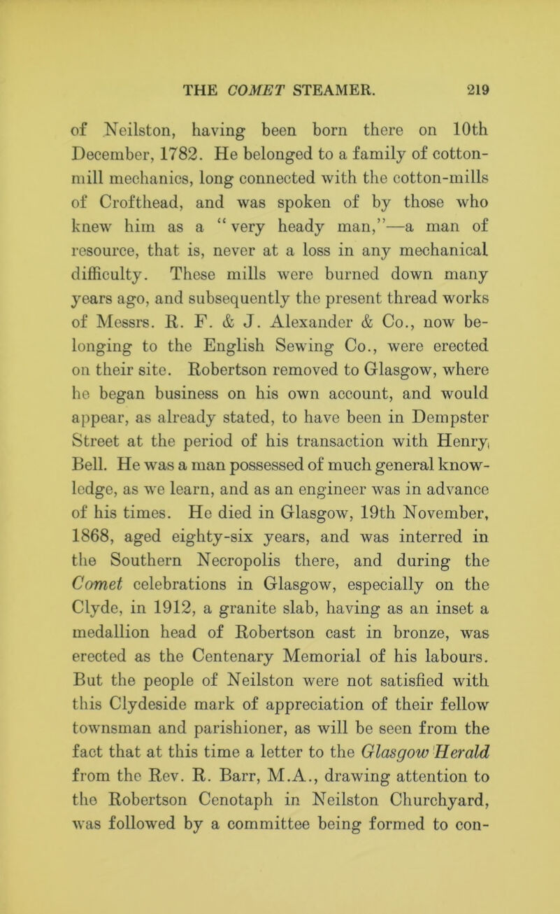 of Neilston, having been born there on 10th December, 1782. He belonged to a family of cotton- mill mechanics, long connected with the cotton-mills of Crofthead, and was spoken of by those who knew him as a “ very heady man,”—a man of resource, that is, never at a loss in any mechanical difficulty. These mills were burned down many years ago, and subsequently the present thread works of Messrs. R. F. & J. Alexander & Co., now be- longing to the English Sewing Co., were erected on their site. Robertson removed to Glasgow, where he began business on his own account, and would appear, as already stated, to have been in Dempster Street at the period of his transaction with Henry, Bell. He was a man possessed of much general know- ledge, as we learn, and as an engineer was in advance of his times. He died in Glasgow, 19th November, 1868, aged eighty-six years, and was interred in the Southern Necropolis there, and during the Comet celebrations in Glasgow, especially on the Clyde, in 1912, a granite slab, having as an inset a medallion head of Robertson cast in bronze, was erected as the Centenary Memorial of his labours. But tbe people of Neilston were not satisfied with this Clydeside mark of appreciation of their fellow townsman and parishioner, as will be seen from the fact that at this time a letter to the Glasgow Herald from the Rev. R. Barr, M.A., drawing attention to the Robertson Cenotaph in Neilston Churchyard, was followed by a committee being formed to con-