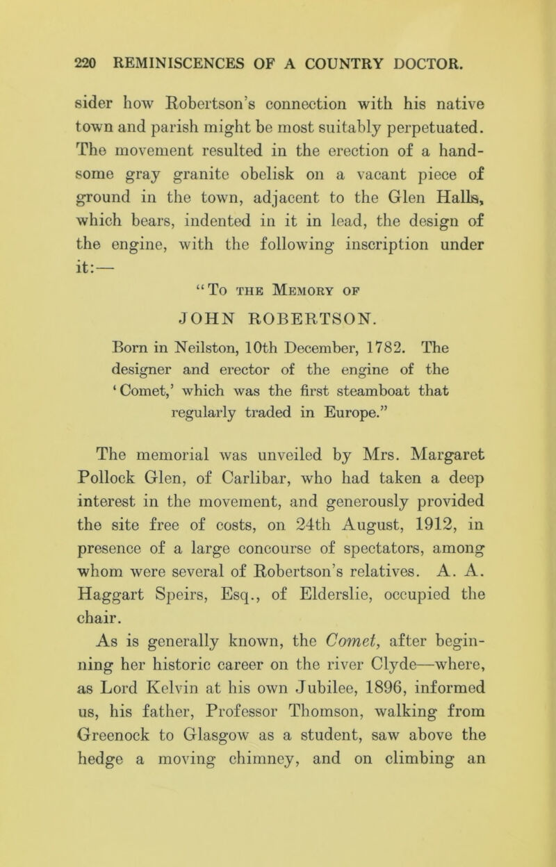 sider how Robertson’s connection with his native town and parish might be most suitably perpetuated. The movement resulted in the erection of a hand- some gray granite obelisk on a vacant piece of ground in the town, adjacent to the Glen Halls, which bears, indented in it in lead, the design of the engine, with the following inscription under it:— “To the Memory op JOHN ROBERTSON. Born in Neilston, 10th December, 1782. The designer and erector of the engine of the ‘ Comet,’ which was the first steamboat that regularly traded in Europe.” The memorial was unveiled by Mrs. Margaret Pollock Glen, of Carlibar, who had taken a deep interest in the movement, and generously provided the site free of costs, on 24th August, 1912, in presence of a large concourse of spectators, among whom were several of Robertson’s relatives. A. A. Haggart Speirs, Esq., of Elderslie, occupied the chair. As is generally known, the Comet, after begin- ning her historic career on the river Clyde—where, as Lord Kelvin at his own Jubilee, 1896, informed us, his father, Professor Thomson, walking from Greenock to Glasgow as a student, saw above the hedge a moving chimney, and on climbing an