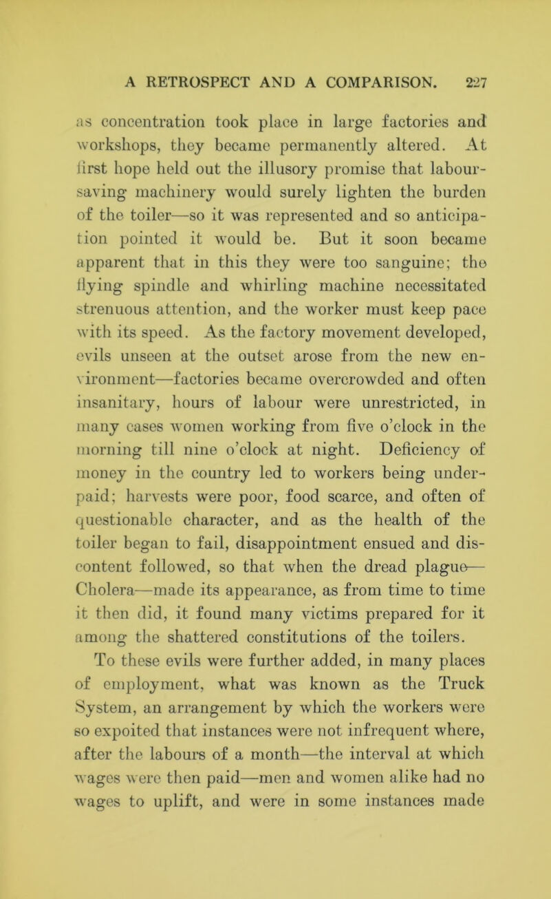 as concentration took place in large factories and workshops, they became permanently altered. At lirst hope held out the illusory promise that labour- saving machinery would surely lighten the burden of the toiler—so it was represented and so anticipa- tion pointed it would be. But it soon became apparent that in this they were too sanguine; the Hying spindle and whirling machine necessitated strenuous attention, and the worker must keep pace with its speed. As the factory movement developed, evils unseen at the outset arose from the new en- vironment—factories became overcrowded and often insanitary, hours of labour were unrestricted, in many cases women working from five o’clock in the morning till nine o’clock at night. Deficiency of money in the country led to workers being under- paid; harvests were poor, food scarce, and often of cpiestionable character, and as the health of the toiler began to fail, disappointment ensued and dis- content followed, so that when the dread plague— Cholera—made its appearance, as from time to time it then did, it found many victims prepared for it among the shattered constitutions of the toilers. To these evils were further added, in many places of employment, what was known as the Truck System, an arrangement by which the workers were so expoited that instances were not infrequent where, after the labours of a month—the interval at which wages were then paid—men and women alike had no wages to uplift, and were in some instances made