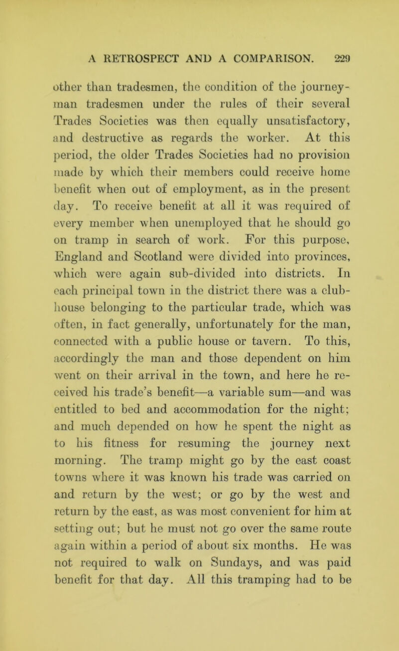 other than tradesmen, the condition of the journey- man tradesmen under the rules of their several Trades Societies was then equally unsatisfactory, and destructive as regards the worker. At this period, the older Trades Societies had no provision made by which their members could receive home benefit when out of employment, as in the present day. To receive benefit at all it was required of every member when unemployed that he should go on tramp in search of work. For this purpose, England and Scotland were divided into provinces, which were again sub-divided into districts. In each principal town in the district there was a club- house belonging to the particular trade, which was often, in fact generally, unfortunately for the man, connected with a public house or tavern. To this, accordingly the man and those dependent on him went on their arrival in the town, and here he re- ceived his trade’s benefit—a variable sum—and was entitled to bed and accommodation for the night; and much depended on how he spent the night as to his fitness for resuming the journey next morning. The tramp might go by the east coast towns where it was known his trade was carried on and return by the west; or go by the west and return by the east, as was most convenient for him at setting out; but he must not go over the same route again within a period of about six months. He was not required to walk on Sundays, and was paid benefit for that day. All this tramping had to be