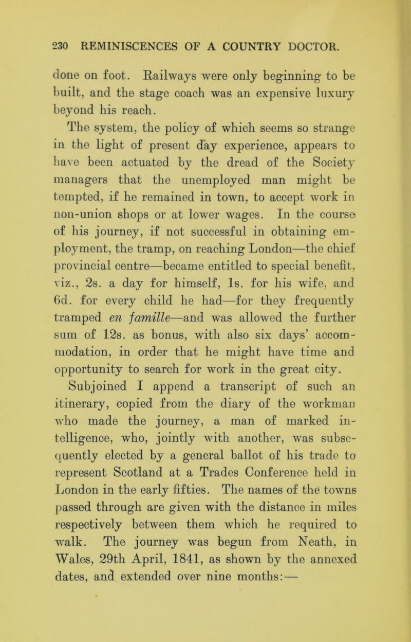 done on foot. Railways were only beginning to be built, and the stage coach was an expensive luxury beyond his reach. The system, the policy of which seems so strange in the light of present day experience, appears to have been actuated by the dread of the Society managers that the unemployed man might be tempted, if he remained in town, to accept work in non-union shops or at lower wages. In the course of his journey, if not successful in obtaining em- ployment, the tramp, on reaching London—the chief provincial centre—became entitled to special benefit, viz., 2s. a day for himself, Is. for his wife, and fid. for every child he had—for they frequently tramped en famille—and was allowed the further sum of 12s. as bonus, with also six days’ accom- modation, in order that he might have time and opportunity to search for work in the great city. Subjoined I append a transcript of such an itinerary, copied from the diary of the workman who made the journey, a man of marked in- telligence, who, jointly with another, was subse- quently elected by a general ballot of his trade to represent Scotland at a Trades Conference held in London in the early fifties. The names of the towns passed through are given with the distance in miles respectively between them which he required to walk. The journey was begun from Neath, in Wales, 29th April, 1841, as shown by the annexed dates, and extended over nine months:—