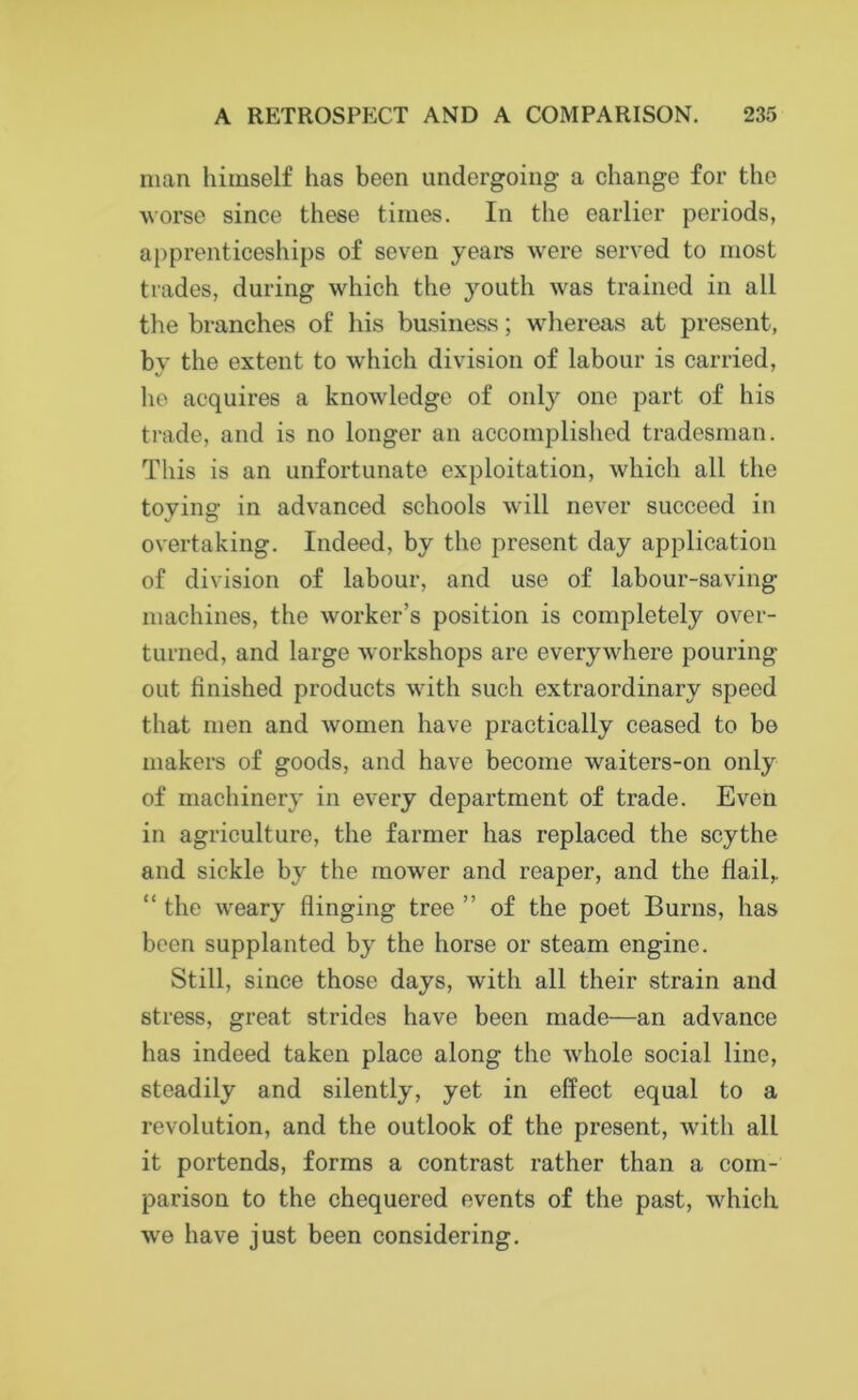 man himself has been undergoing a change for the worse since these times. In the earlier periods, apprenticeships of seven years were served to most trades, during which the youth was trained in all the branches of his business; whereas at present, by the extent to which division of labour is carried, he acquires a knowledge of onty one part of his trade, and is no longer an accomplished tradesman. This is an unfortunate exploitation, which all the toying in advanced schools will never succeed in overtaking. Indeed, by the present day application of division of labour, and use of labour-saving machines, the worker’s position is completely over- turned, and large workshops are everywhere pouring out finished products with such extraordinary speed that men and women have practically ceased to be makers of goods, and have become waiters-on only of machinery in every department of trade. Even in agriculture, the farmer has replaced the scythe and sickle by the mower and reaper, and the flail,. “ the weary flinging tree ” of the poet Burns, has been supplanted by the horse or steam engine. Still, since those days, with all their strain and stress, great strides have been made—an advance has indeed taken place along the whole social line, steadily and silently, yet in effect equal to a revolution, and the outlook of the present, with all it portends, forms a contrast rather than a com- parison to the chequered events of the past, which we have just been considering.