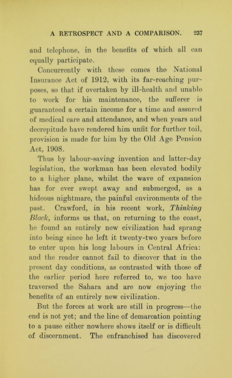 and telephone, in the benefits of which all can equally participate. Concurrently with these comes the National Insurance Act of 1912, with its far-reaching pur- poses, so that if overtaken by ill-health and unable to work for his maintenance, the sufferer is guaranteed a certain income for a time and assured of medical care and attendance, and when years and decrepitude have rendered him unfit for further toil, provision is made for him by the Old Age Pension Act, 1908. Thus by labour-saving invention and latter-day legislation, the workman has been elevated bodily to a higher plane, whilst the wave of expansion has for ever swept away and submerged, as a hideous nightmare, the painful environments of the past. Crawford, in his recent work, Thinking Black, informs us that, on returning to the coast, he found an entirely new civilization had sprang into being since he left it twenty-two years before to enter upon his long labours in Central Africa: and the reader cannot fail to discover that in the present day conditions, as contrasted with those of the earlier period here referred to, we too have traversed the Sahara and are now enjoying the benefits of an entirely new civilization. But the forces at work are still in progress—the end is not yet; and the line of demarcation pointing to a pause either nowhere shows itself or is difficult of discernment. The enfranchised has discovered