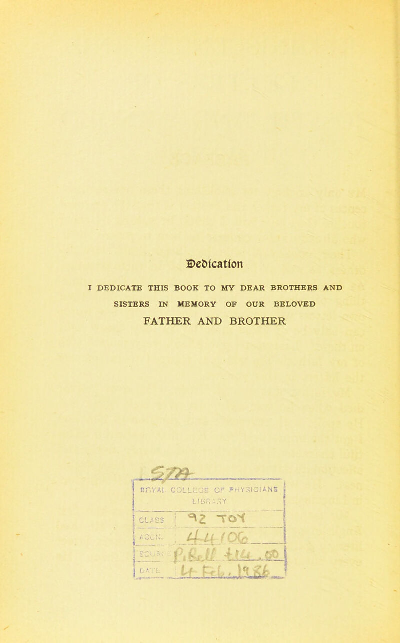 S)e&lcat(on I DEDICATE THIS BOOK TO MY DEAR BROTHERS AND SISTERS IN MEMORY OF OUR BELOVED FATHER AND BROTHER r.r.YAi. coLLcas cp physician:: LlSn CLASS i ^Z TO^ 'fl'ii - aQ.Cc jE:!: (I*^sjl -GO