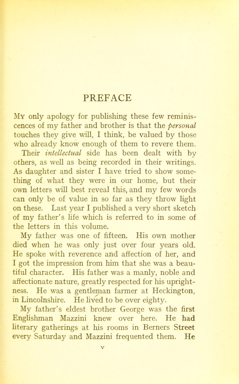 PREFACE My only apology for publishing these few reminis- cences of my father and brother is that the personal touches they give will, I think, be valued by those who already know enough of them to revere them. Their intellectual side has been dealt with by others, as weh as being recorded in their writings. As daughter and sister I have tried to show some- thing of what they were in our home, but their own letters wih best reveal this, and my few words can only be of value in so far as they throw light on these. Last year I published a very short sketch of my father's life which is referred to in some of the letters in this volume. My father was one of fifteen. His own mother died when he was only just over four years old. He spoke with reverence and affection of her, and I got the impression from him that she was a beau- tiful character. His father was a manly, noble and affectionate nature, greatly respected for his upright- ness. He was a gentleman farmer at Heckington, in Lincolnshire. He lived to be over eighty. My father’s eldest brother George was the first Englishman Mazzini knew over here. He had hterary gatherings at his rooms in Berners Street every Saturday and Mazzini frequented them. He