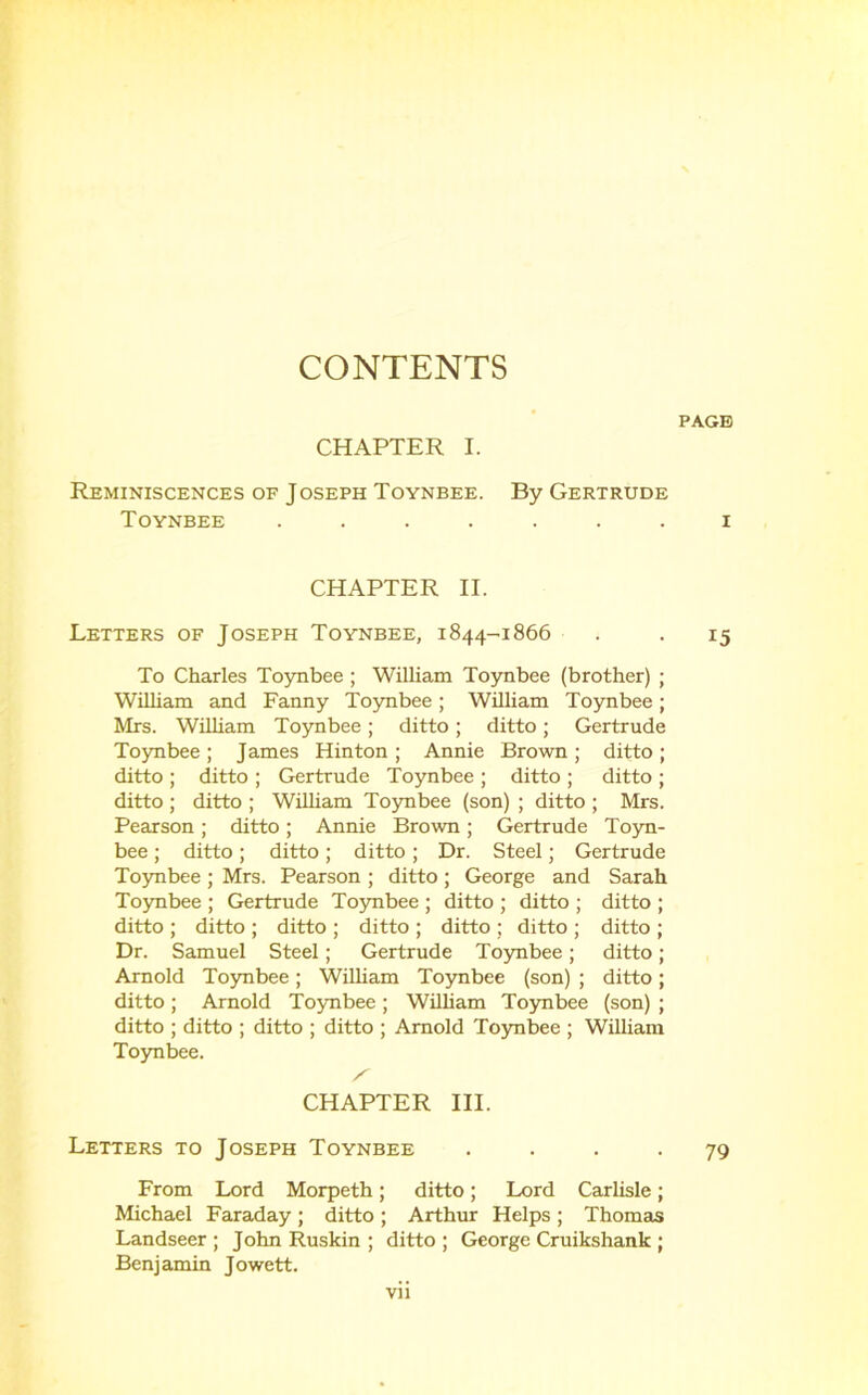 CONTENTS PAGE CHAPTER I. Reminiscences of Joseph Toynbee. By Gertrude Toynbee ....... i CHAPTER II. Letters of Joseph Toynbee, 1844-1866 . . 15 To Charles Toynbee ; William Toynbee (brother) ; WiUiam and Fanny Toynbee; William Toynbee; Mrs. WiUiam Toynbee; ditto; ditto; Gertrude Toynbee ; James Hinton ; Annie Brown ; ditto ; ditto ; ditto ; Gertrude Toynbee ; ditto ; ditto ; ditto ; ditto ; WiUiam Toynbee (son) ; ditto ; Mrs. Pearson; ditto; Annie Brown; Gertrude To}m- bee; ditto; ditto; ditto ; Dr. Steel; Gertrude Toynbee; Mrs. Pearson ; ditto ; George and Sarah To3mbee ; Gertrude Toynbee ; ditto ; ditto ; ditto ; ditto ; ditto ; ditto ; ditto ; ditto ; ditto ; ditto ; Dr. Samuel Steel; Gertrude Toynbee; ditto; Arnold Toynbee; WilUam Toynbee (son) ; ditto; ditto ; Arnold Toynbee ; WilUam To)mbee (son) ; ditto ; ditto ; ditto ; ditto ; Arnold To3mbee ; WilUam Toynbee. CHAPTER III. Letters to Joseph Toynbee .... 79 From Lord Morpeth; ditto; Lord Carlisle; Michael Faraday; ditto; Arthur Helps ; Thomas Landseer ; John Ruskin ; ditto ; George Cruikshank ; Benjamin Jowett. VI1