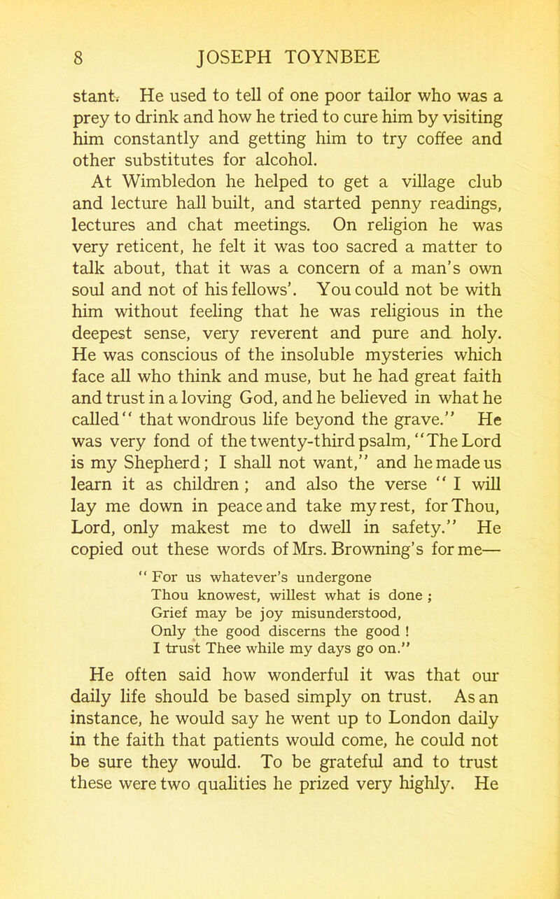 stantv He used to tell of one poor tailor who was a prey to drink and how he tried to cure him by visiting him constantly and getting him to try coffee and other substitutes for alcohol. At Wimbledon he helped to get a village club and lecture hall built, and started penny readings, lectures and chat meetings. On religion he was very reticent, he felt it was too sacred a matter to talk about, that it was a concern of a man’s own soul and not of his fellows’. You could not be with him without feeling that he was religious in the deepest sense, very reverent and pure and holy. He was conscious of the insoluble mysteries which face all who think and muse, but he had great faith and trust in a loving God, and he believed in what he called that wondrous life beyond the grave.’’ He was very fond of the twenty-third psalm, “The Lord is my Shepherd; I shall not want,’’ and he made us learn it as children; and also the verse “ I will lay me down in peace and take my rest, for Thou, Lord, only makest me to dwell in safety.” He copied out these words of Mrs. Browning’s forme— “ For us whatever’s undergone Thou knowest, wiliest what is done ; Grief may be joy misunderstood, Only the good discerns the good ! I trust Thee while my days go on.” He often said how wonderful it was that our daily life should be based simply on trust. As an instance, he would say he went up to London daily in the faith that patients would come, he could not be sure they would. To be grateful and to trust these were two qualities he prized very highly. He