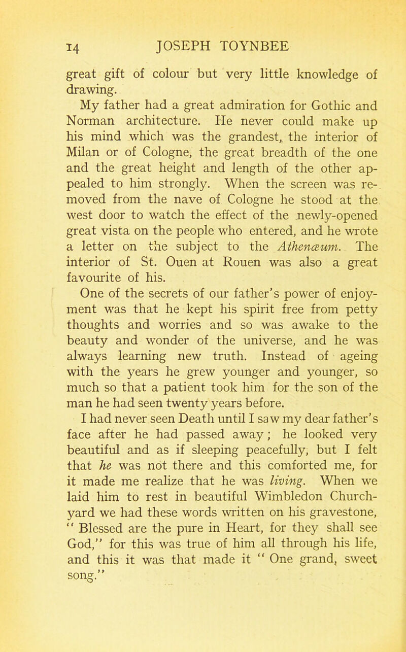 great gift of colour but very little knowledge of drawing. My father had a great admiration for Gothic and Norman architecture. He never could make up his mind which was the grandest,, the interior of Milan or of Cologne, the great breadth of the one and the great height and length of the other ap- pealed to him strongly. When the screen was re- moved from the nave of Cologne he stood at the west door to watch the effect of the uewly-opened great vista on the people who entered, and he wrote a letter on the subject to the AthencEum. The interior of St. Ouen at Rouen was also a great favourite of his. One of the secrets of our father’s power of enjo}''- ment was that he kept his spirit free from petty thoughts and worries and so was awake to the beauty and wonder of the universe, and he was always learning new truth. Instead of ageing with the years he grew younger and younger, so much so that a patient took him for the son of the man he had seen twenty years before. I had never seen Death until I saw my dear father’s face after he had passed away; he looked very beautiful and as if sleeping peacefully, but I felt that he was not there and this comforted me, for it made me realize that he was living. When we laid him to rest in beautiful Wimbledon Church- yard we had these words written on his gravestone,  Blessed are the pure in Heart, for the}^ shall see God,” for this was true of him all through his life, and this it was that made it “ One grand, sweet song.”