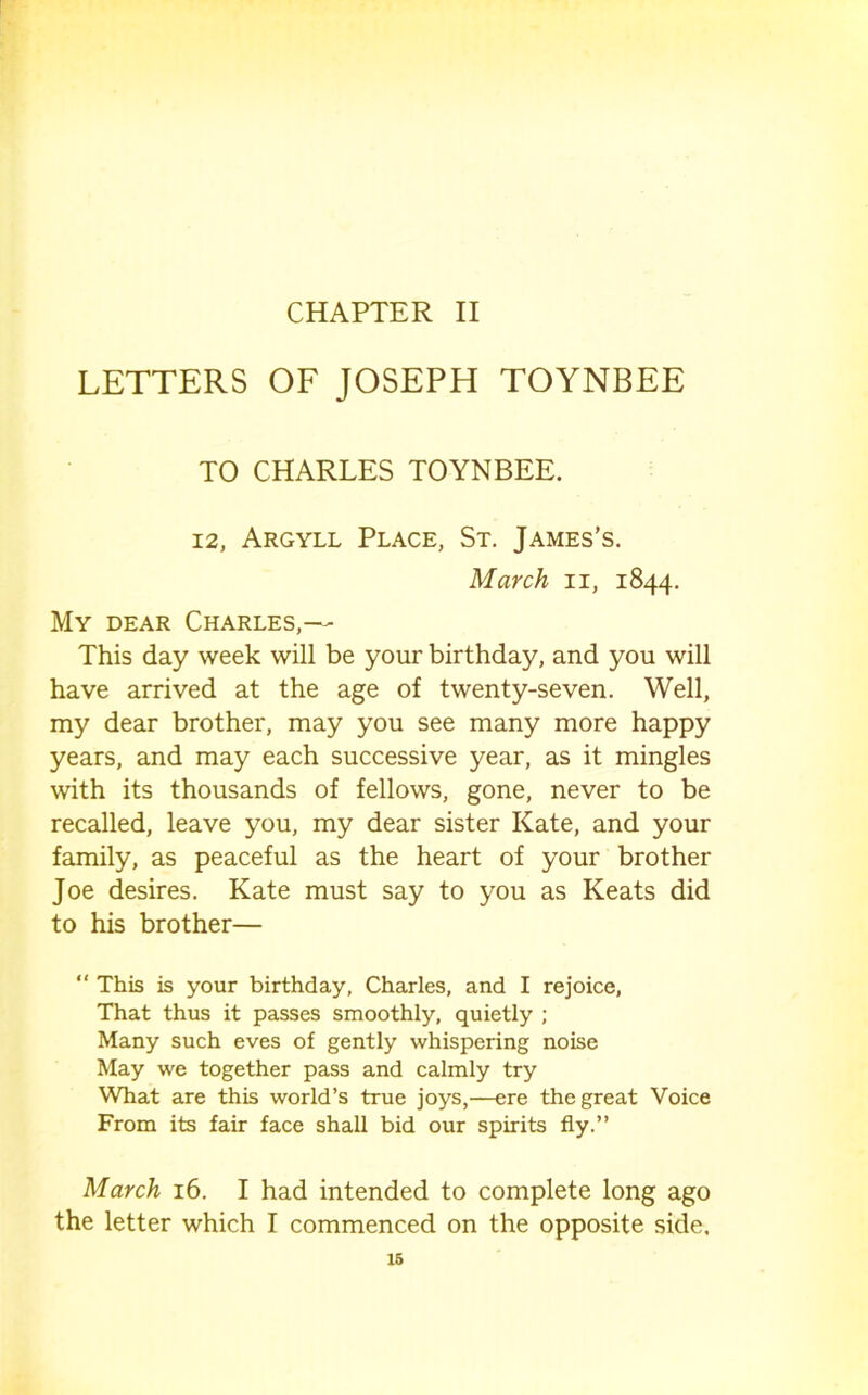 LETTERS OF JOSEPH TOYNBEE TO CHARLES TOYNBEE. 12, Argyll Place, St, James’s. March ii, 1844. My dear Charles,— This day week will be your birthday, and you will have arrived at the age of twenty-seven. Well, my dear brother, may you see many more happy years, and may each successive year, as it mingles with its thousands of fellows, gone, never to be recalled, leave you, my dear sister Kate, and your family, as peaceful as the heart of your brother Joe desires. Kate must say to you as Keats did to his brother— “ This is your birthday, Charles, and I rejoice. That thus it passes smoothly, quietly ; Many such eves of gently whispering noise May we together pass and calmly try What are this world’s true joys,—ere the great Voice From its fair face shall bid our spirits fly.” March 16. I had intended to complete long ago the letter which I commenced on the opposite side. 16