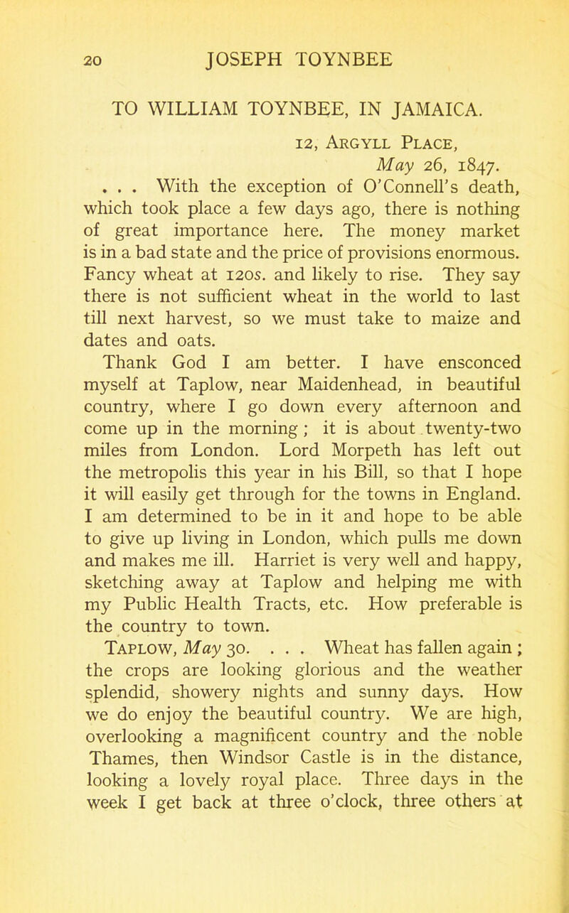 TO WILLIAM TOYNBEE, IN JAMAICA. 12, Argyll Place, May 26, 1847. . . . With the exception of O’Connell’s death, which took place a few days ago, there is nothing of great importance here. The money market is in a bad state and the price of provisions enormous. Fancy wheat at 120s. and likely to rise. They say there is not sufficient wheat in the world to last till next harvest, so we must take to maize and dates and oats. Thank God I am better. I have ensconced myself at Taplow, near Maidenhead, in beautiful country, where I go down every afternoon and come up in the morning; it is about twenty-two miles from London. Lord Morpeth has left out the metropolis this year in his Bill, so that I hope it will easily get through for the towns in England. I am determined to be in it and hope to be able to give up living in London, which pulls me down and makes me ill. Harriet is very well and happy, sketching away at Taplow and helping me with my Public Health Tracts, etc. How preferable is the country to town. Taplow, May 30. ... Wheat has fallen again ; the crops are looking glorious and the weather splendid, showery nights and sunny days. How we do enjoy the beautiful country. We are high, overlooking a magnificent country and the noble Thames, then Windsor Castle is in the distance, looking a lovely royal place. Three days in the week I get back at three o’clock, three others at