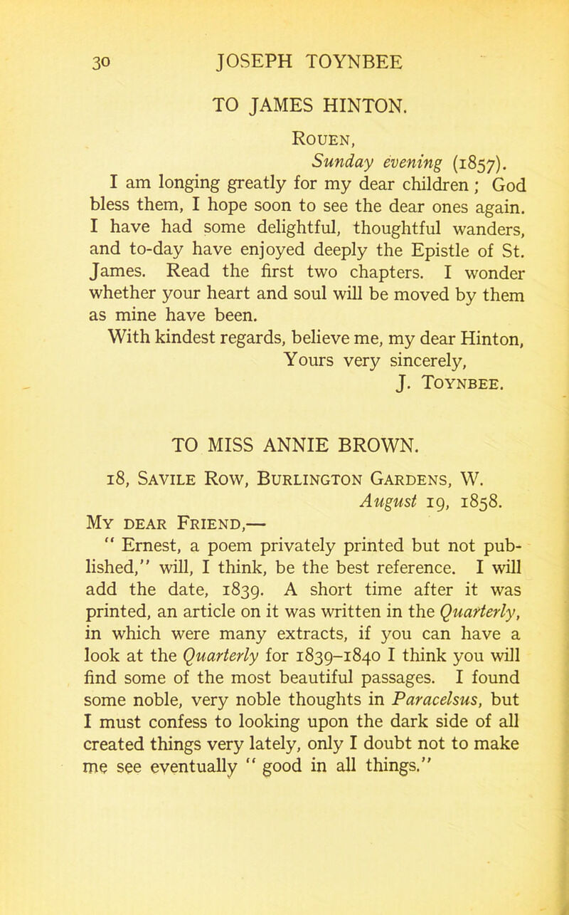 TO JAMES HINTON. Rouen, Sunday evening (1857). I am longing greatly for my dear children; God bless them, I hope soon to see the dear ones again. I have had some delightful, thoughtful wanders, and to-day have enjoyed deeply the Epistle of St. James. Read the first two chapters. I wonder whether your heart and soul will be moved by them as mine have been. With kindest regards, believe me, my dear Hinton, Yours very sincerely, J. Toynbee. TO MISS ANNIE BROWN. 18, Savile Row, Burlington Gardens, W. August 19, 1858. My dear Friend,— “ Ernest, a poem privately printed but not pub- lished,” will, I think, be the best reference. I will add the date, 1839. A short time after it was printed, an article on it was written in the Quafterly, in which were many extracts, if you can have a look at the Quarterly for 1839-1840 I think you will find some of the most beautiful passages. I found some noble, very noble thoughts in Paracelsus, but I must confess to looking upon the dark side of all created things very lately, only I doubt not to make me see eventually “ good in all things.”