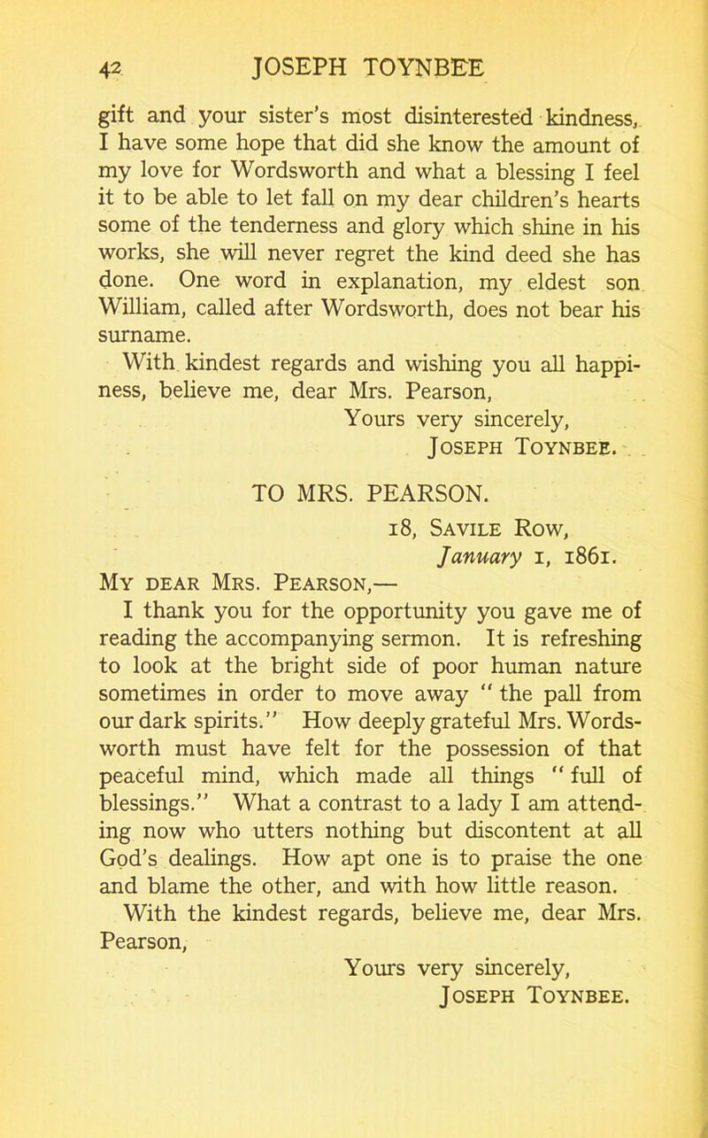 gift and your sister’s most disinterested kindness, I have some hope that did she know the amount of my love for Wordsworth and what a blessing I feel it to be able to let fall on my dear children’s hearts some of the tenderness and glory which shine in his works, she will never regret the kind deed she has done. One word in explanation, my eldest son William, called after Wordsworth, does not bear his surname. With kindest regards and wishing you all happi- ness, believe me, dear Mrs. Pearson, Yours very sincerely, Joseph Toynbee. TO MRS. PEARSON. 18, Savile Row, January i, i86i. My dear Mrs. Pearson,— I thank you for the opportunity you gave me of reading the accompanying sermon. It is refreshing to look at the bright side of poor human nature sometimes in order to move away  the pall from our dark spirits.” How deeply grateful Mrs. Words- worth must have felt for the possession of that peaceful mind, which made all things “ full of blessings.” What a contrast to a lady I am attend- ing now who utters nothing but discontent at all God’s deahngs. How apt one is to praise the one and blame the other, and with how little reason. With the kindest regards, believe me, dear Mrs. Pearson, Yours very sincerely,