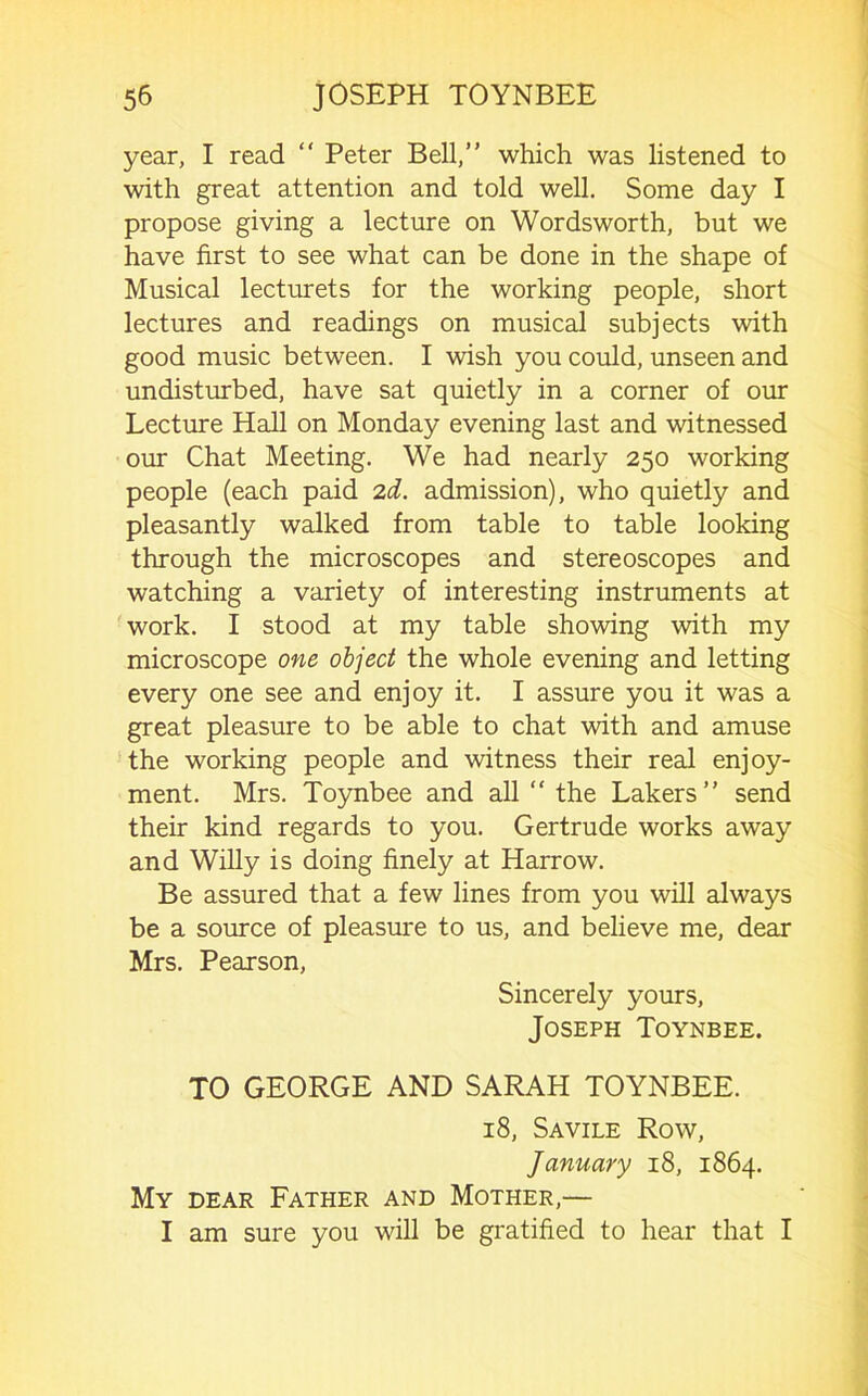 year, I read “ Peter Bell,” which was listened to with great attention and told well. Some day I propose giving a lecture on Wordsworth, but we have first to see what can be done in the shape of Musical lecturets for the working people, short lectures and readings on musical subjects with good music between. I wish you could, unseen and undisturbed, have sat quietly in a corner of our Lecture Hall on Monday evening last and witnessed our Chat Meeting. We had nearly 250 working people (each paid 2d. admission), who quietly and pleasantly walked from table to table looking through the microscopes and stereoscopes and watching a variety of interesting instruments at ■work. I stood at my table showing with my microscope one object the whole evening and letting every one see and enjoy it. I assure you it was a great pleasure to be able to chat with and amuse the working people and witness their real enjoy- ment. Mrs. Toynbee and all “ the Lakers” send their kind regards to you. Gertrude works away and Willy is doing finely at Harrow. Be assured that a few lines from you will always be a source of pleasure to us, and believe me, dear Mrs. Pearson, Sincerely yours, Joseph Toynbee. TO GEORGE AND SARAH TOYNBEE. 18, Savile Row, January 18, 1864. My dear Father and Mother,— I am sure you will be gratified to hear that I