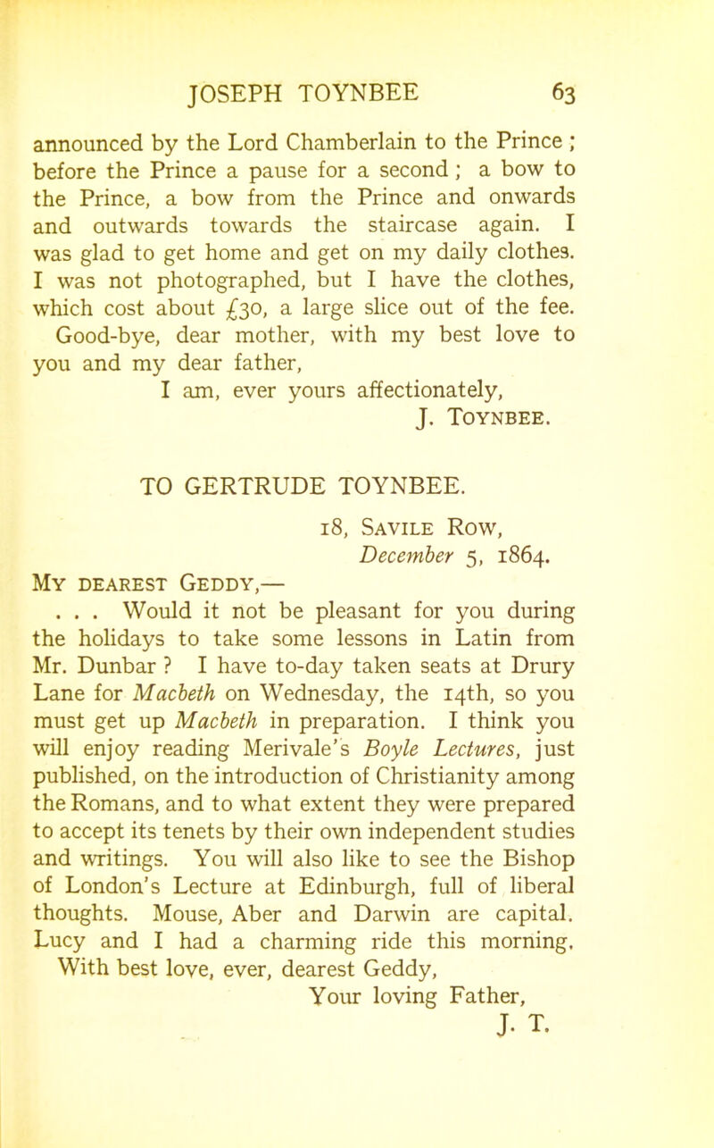 announced by the Lord Chamberlain to the Prince ; before the Prince a pause for a second; a bow to the Prince, a bow from the Prince and onwards and outwards towards the staircase again. I was glad to get home and get on my daily clothes, I was not photographed, but I have the clothes, which cost about £^o, a large slice out of the fee. Good-bye, dear mother, with my best love to you and my dear father, I am, ever yours affectionately, J. Toynbee. TO GERTRUDE TOYNBEE. 18, Savile Row, December 5, 1864. My dearest Geddy,— , . . Would it not be pleasant for you during the holidays to take some lessons in Latin from Mr. Dunbar ? I have to-day taken seats at Drury Lane for Macbeth on Wednesday, the 14th, so you must get up Macbeth in preparation. I think you will enjoy reading Merivale’s Boyle Lectures, just published, on the introduction of Christianity among the Romans, and to what extent they were prepared to accept its tenets by their own independent studies and writings. You will also like to see the Bishop of London’s Lecture at Edinburgh, full of liberal thoughts. Mouse, Aber and Darwin are capital. Lucy and I had a charming ride this morning. With best love, ever, dearest Geddy, Your loving Father, J- T.