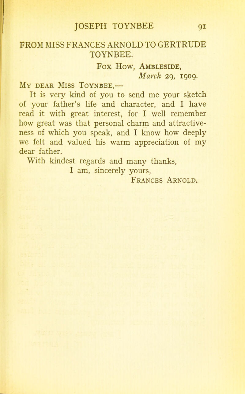 FROM MISS FRANCES ARNOLD TO GERTRUDE TOYNBEE. Fox How, Ambleside, March 29, 1909. My dear Miss Toynbee,— It is very kind of you to send me your sketch of your father’s life and character, and I have read it with great interest, for I well remember how great was that personal charm and attractive- ness of which you speak, and I know how deeply we felt and valued his warm appreciation of my dear father. With kindest regards and many thanks, I am, sincerely yours, Frances Arnold.