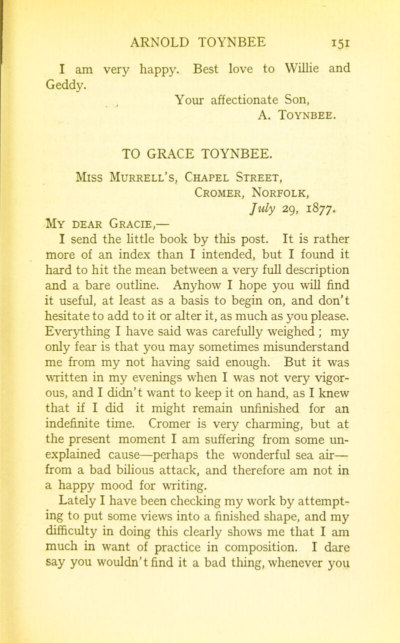 I am very happy. Best love to Willie and Geddy. Your affectionate Son, A. Toynbee. TO GRACE TOYNBEE. Miss Murrell’s, Chapel Street, Cromer, Norfolk, July 29, 1877. My dear Gracie,— I send the little book by this post. It is rather more of an index than I intended, but I found it hard to hit the mean between a very full description and a bare outline. Anyhow I hope you will find it useful, at least as a basis to begin on, and don’t hesitate to add to it or alter it, as much as you please. Everything I have said was carefully weighed ; my only fear is that you may sometimes misunderstand me from my not having said enough. But it was written in my evenings when I was not very vigor- ous, and I didn’t want to keep it on hand, as I knew that if I did it might remain unfinished for an indefinite time. Cromer is very charming, but at the present moment I am suffering from some un- explained cause—perhaps the wonderful sea air— from a bad bilious attack, and therefore am not in a happy mood for writing. Lately I have been checking my work by attempt- ing to put some views into a finished shape, and my difficulty in doing this clearly shows me that I am much in want of practice in composition. I dare say you wouldn’t find it a bad thing, whenever you