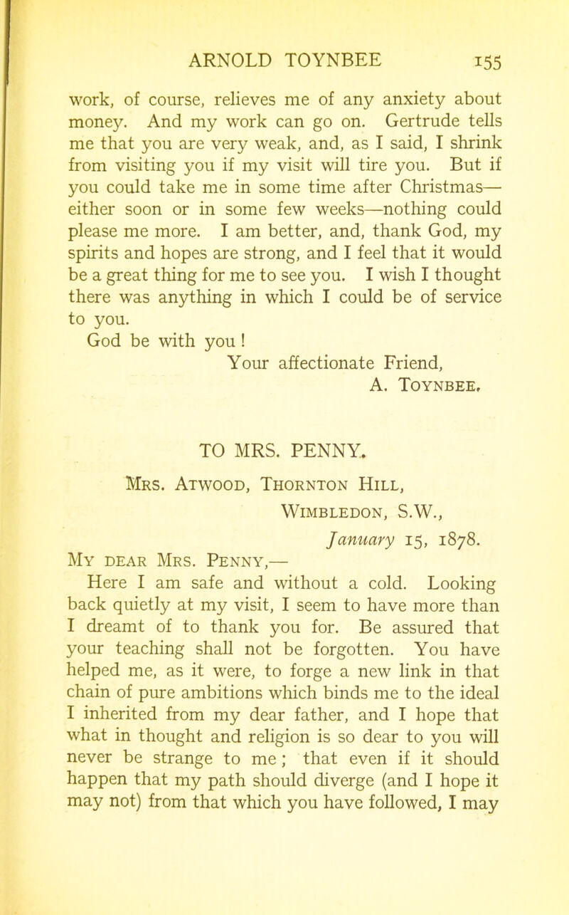 work, of course, relieves me of any anxiety about money. And my work can go on. Gertrude tells me that you are very weak, and, as I said, I shrink from visiting you if my visit will tire you. But if you could take me in some time after Christmas— either soon or in some few weeks—nothing could please me more. I am better, and, thank God, my spirits and hopes are strong, and I feel that it would be a great thing for me to see you. I wish I thought there was anything in which I could be of service to you. God be with you ! Your affectionate Friend, A. Toynbee, TO MRS. PENNY. Mrs. Atwood, Thornton Hill, Wimbledon, S.W., January 15, 1878. My dear Mrs. Penny,— Here I am safe and without a cold. Looking back quietly at my visit, I seem to have more than I dreamt of to thank you for. Be assured that your teaching shall not be forgotten. You have helped me, as it were, to forge a new link in that chain of pure ambitions which binds me to the ideal I inherited from my dear father, and I hope that what in thought and religion is so dear to you will never be strange to me; that even if it should happen that my path should diverge (and I hope it may not) from that which you have followed, I may