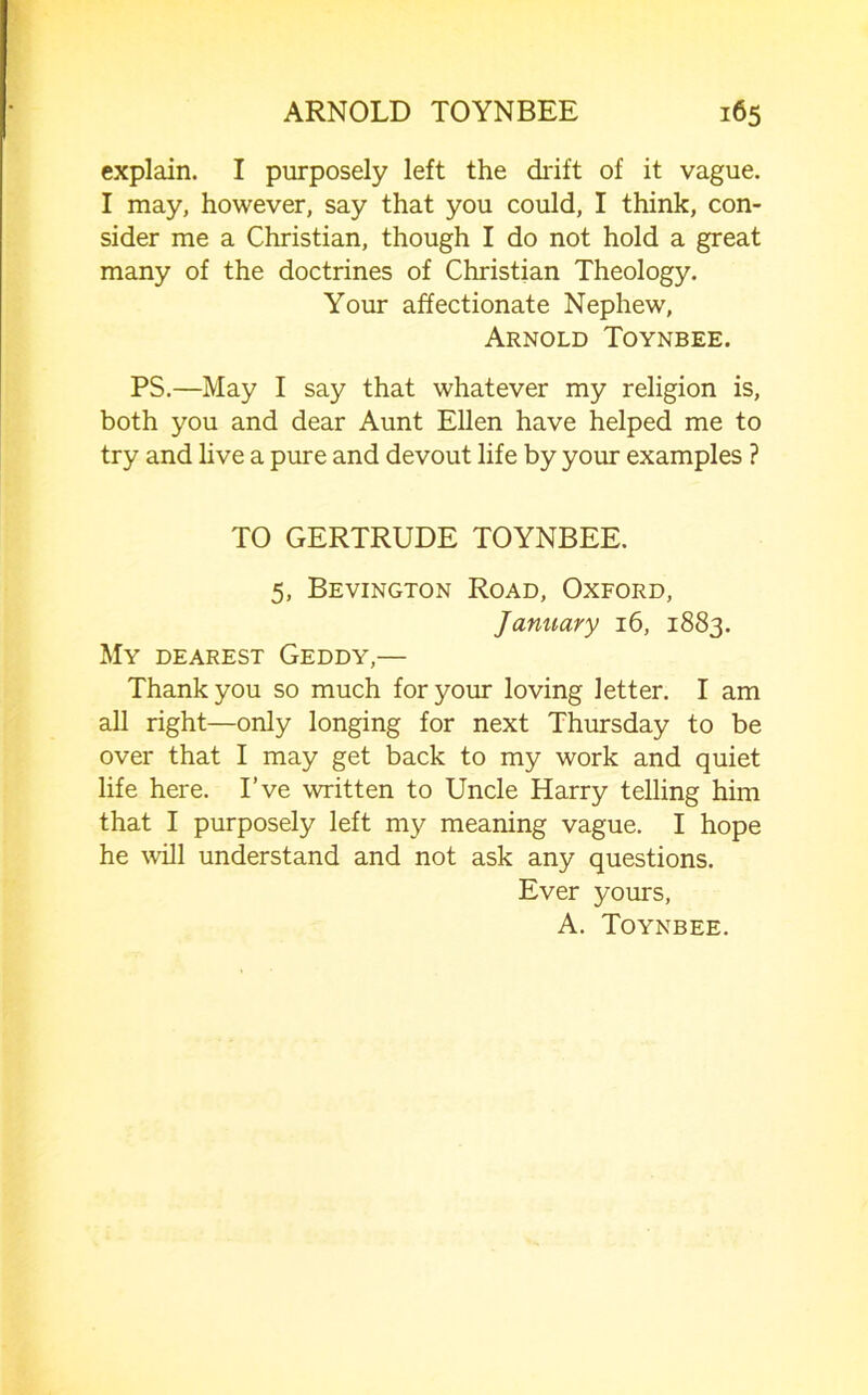 explain. I purposely left the drift of it vague. I may, however, say that you could, I think, con- sider me a Christian, though I do not hold a great many of the doctrines of Christian Theology. Your affectionate Nephew, Arnold Toynbee. PS.—May I say that whatever my religion is, both you and dear Aunt Ellen have helped me to try and live a pure and devout life by your examples ? TO GERTRUDE TOYNBEE. 5, Bevington Road, Oxford, January 16, 1883. My dearest Geddy,— Thank you so much for your loving letter. I am all right—only longing for next Thursday to be over that I may get back to my work and quiet life here. I’ve written to Uncle Harry telling him that I purposely left my meaning vague. I hope he will understand and not ask any questions. Ever yours, A. Toynbee.