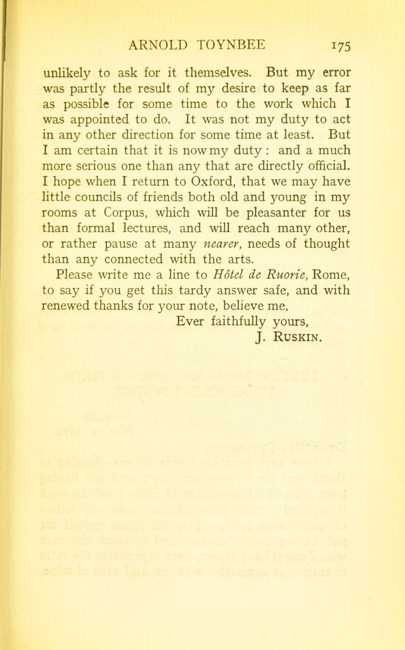 unlikely to ask for it themselves. But my error was partly the result of my desire to keep as far as possible for some time to the work which I was appointed to do. It was not my duty to act in any other direction for some time at least. But I am certain that it is now my duty : and a much more serious one than any that are directly official. I hope when I return to Oxford, that we may have little councils of friends both old and young in my rooms at Corpus, which will be pleasanter for us than formal lectures, and will reach many other, or rather pause at many nearer, needs of thought than any connected with the arts. Please write me a line to Hotel de Ruorie, Rome, to say if you get this tardy answer safe, and with renewed thanks for your note, believe me. Ever faithfully yours, J. Ruskin.