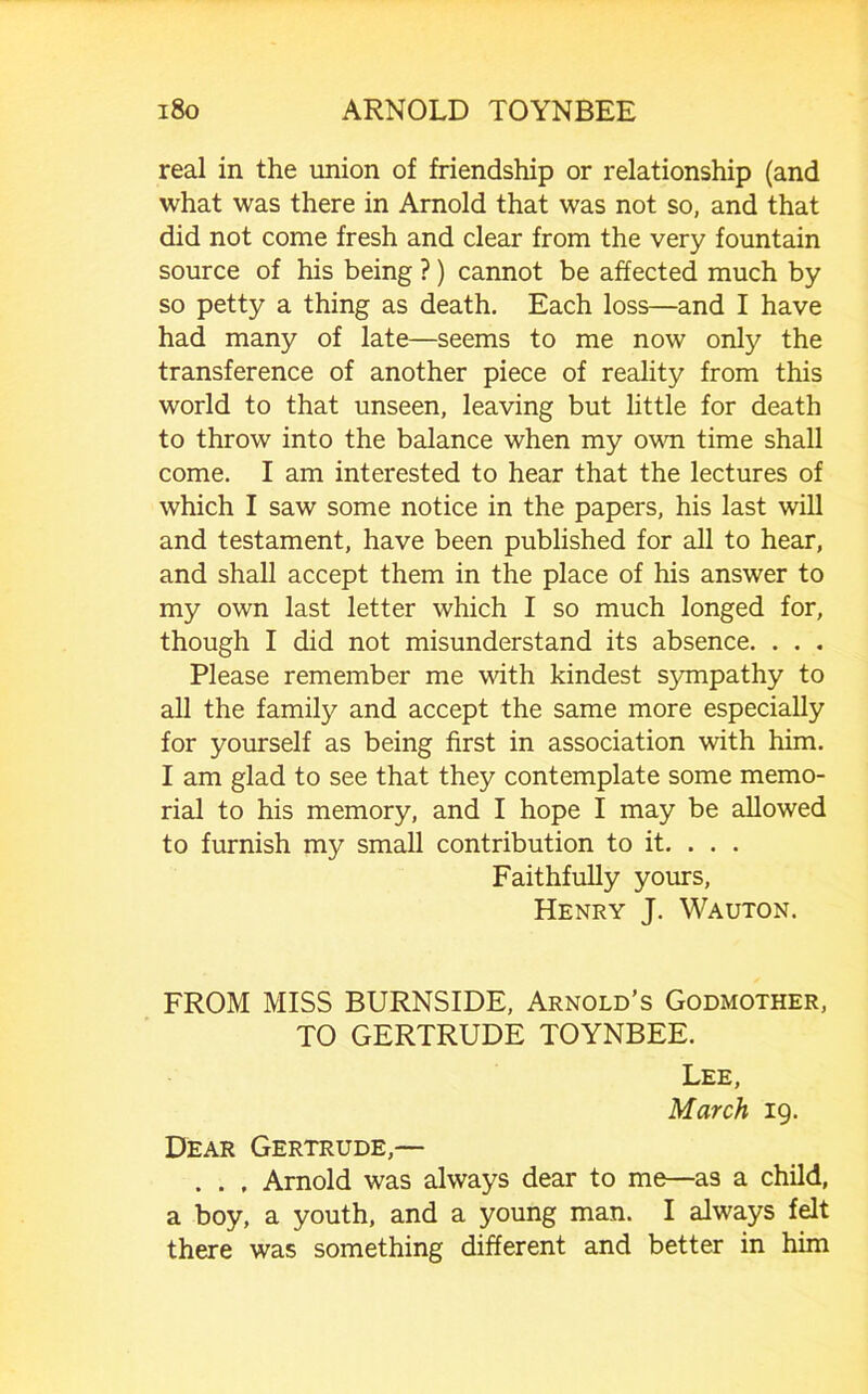 real in the union of friendship or relationship (and what was there in Arnold that was not so, and that did not come fresh and clear from the very fountain source of his being ?) cannot be affected much by so petty a thing as death. Each loss—and I have had many of late—seems to me now only the transference of another piece of reality from this world to that unseen, leaving but little for death to throw into the balance when my ovm time shall come. I am interested to hear that the lectures of which I saw some notice in the papers, his last will and testament, have been published for all to hear, and shall accept them in the place of his answer to my own last letter which I so much longed for, though I did not misunderstand its absence. . . . Please remember me with kindest S3unpathy to all the family and accept the same more especially for yourself as being first in association with him. I am glad to see that they contemplate some memo- rial to his memory, and I hope I may be allowed to furnish my small contribution to it. . . . Faithfully yours, Henry J. Wauton. FROM MISS BURNSIDE, Arnold’s Godmother, TO GERTRUDE TOYNBEE. Lee, March 19. Dear Gertrude,— . . , Arnold was always dear to me—as a child, a boy, a youth, and a young man. I always felt there was something different and better in him