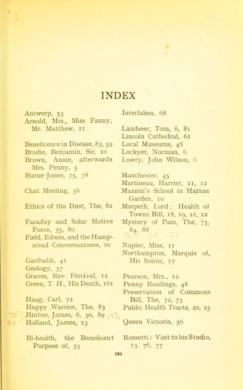 INDEX Antwerp, 53 Arnold, Mrs., Miss Fanny, Mr. Matthew, ii Beneficence in Disease, 83, 59 Brodie, Benjamin, Sir, 10 Brown, Annie, afterwards Mrs. Penny, 5 Burne-Jones, 75, 78 Chat Meeting, 56 Ethics of the Dust, The, 82 Faraday and Solar Motive Force, 35, 80 Field, Edwin, and the Hamp- stead Conversaziones, 10 Garibaldi, 41 Geology, 37 Graves, Rev. Percival, 12 Green, T. H., His Death, 161 Haag, Carl, 72 Happy Warrior, The, 83 Hinton, James, 6, 30, 89 Holland, James, 13 Interlaken, 68 Landseer, Tom, 6, 81 Lincoln Cathedral, 61 Local Museums, 48 Lockyer, Norman, 6 Lowry, John Wilson, 6 Manchester, 45 Martineau, Harriet, ii, 12 Mazzini’s School in Hatton Garden, 10 Morpeth, Lord ; Health of Towns Bill, 18, 19, 21, 22 Mystery of Pain, The, 75, 84, 88 Napier, Miss, ii Northampton, Marquis of. His Soiree, 17 Pearson, Mrs., 12 Penny Readings, 48 Preservation of Commons Bill, The, 72, 73 Public Health Tracts, 20, 25 Queen Victoria, 56 Ill-health, the Beneficent Rossetti: Visit to his Studio, Purpose of, 33 13. 7^. 77