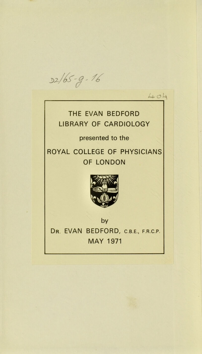 /-F 0 THE EVAN BEDFORD LIBRARY OF CARDIOLOGY presented to the ROYAL COLLEGE OF PHYSICIANS OF LONDON by Dr. EVAN BEDFORD, c.b.e., f.r.c.p. MAY 1971