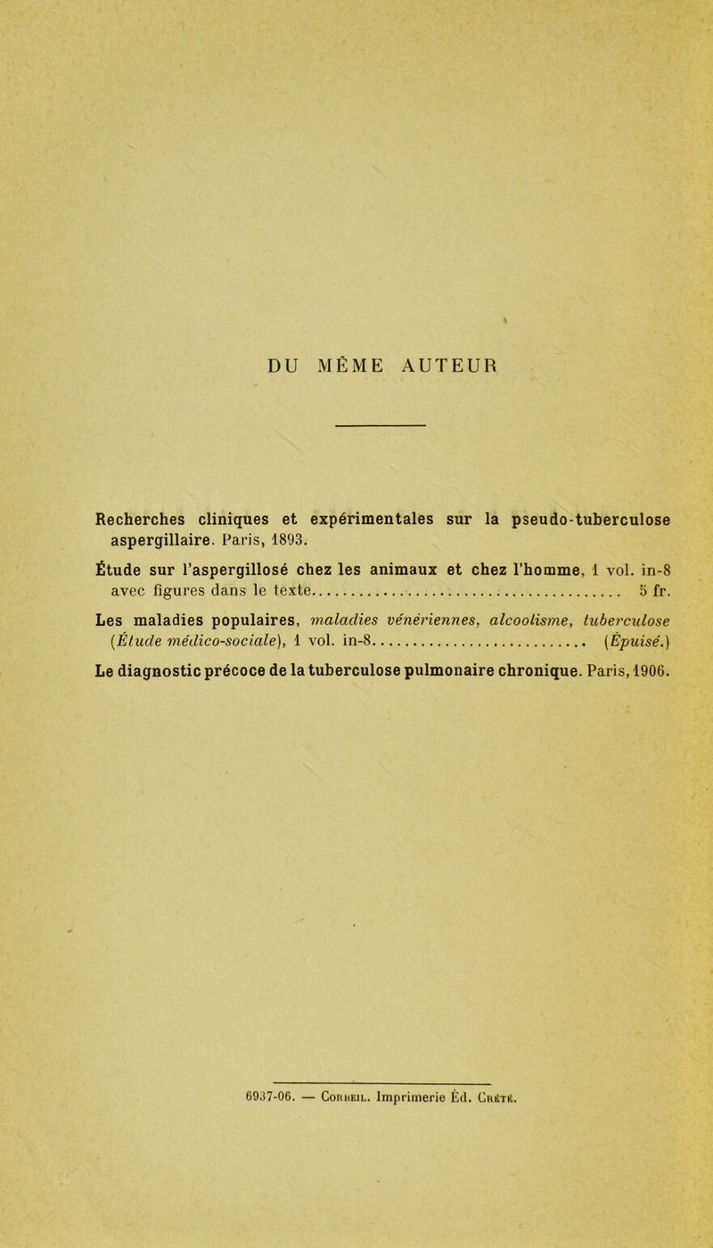 DU MÊME AUTEUR Recherches cliniques et expérimentales sur la pseudo-tuberculose aspergillaire. lJaris, 1893. Étude sur l’aspergillosé chez les animaux et chez l’homme, 1 vol. in-8 avec figures dans le texte 5 fr. Les maladies populaires, maladies vénériennes, alcoolisme, tuberculose {Étude médico-sociale), 1 vol. in-8 (Épuisé.) Le diagnostic précoce de la tuberculose pulmonaire chronique. Paris, 1906. 69J7-06. — Corbeil. Imprimerie Éd. CrétiL