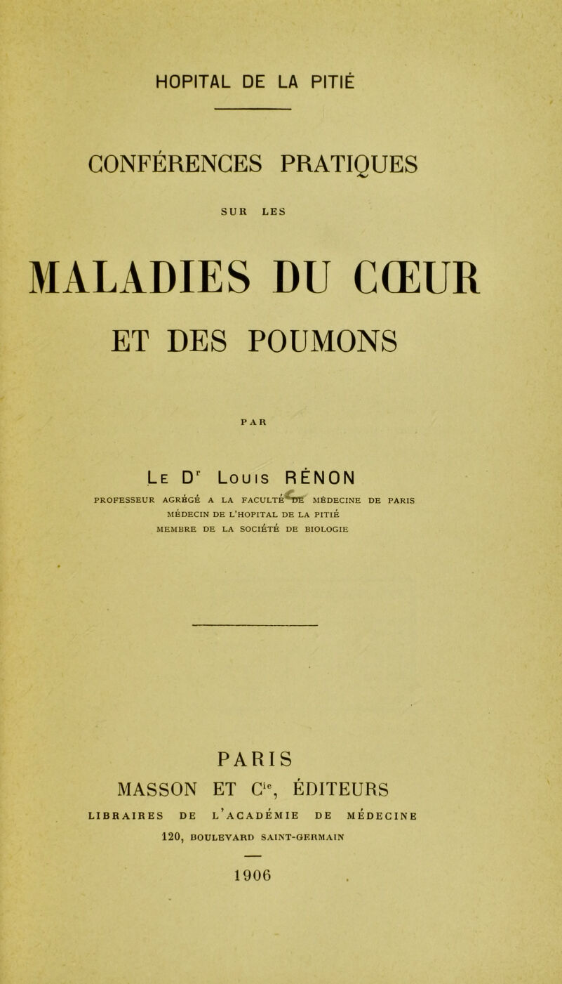 HOPITAL DE LA PITIÉ CONFÉRENCES PRATIQUES SUR LES MALADIES DU CŒUR ET DES POUMONS Le Dr Louis RÊNON PROFESSEUR AGREGE A LA FACULTÉ^TTE MÉDECINE DE PARIS MÉDECIN DE L’HOPITAL DE LA PITIÉ MEMBRE DE LA SOCIÉTÉ DE BIOLOGIE PARIS MASSON ET C‘% ÉDITEURS LIBRAIRES DE l’aCADEMIE DE MEDECINE 120, BOULEVARD SAINT-GERMAIN 1906