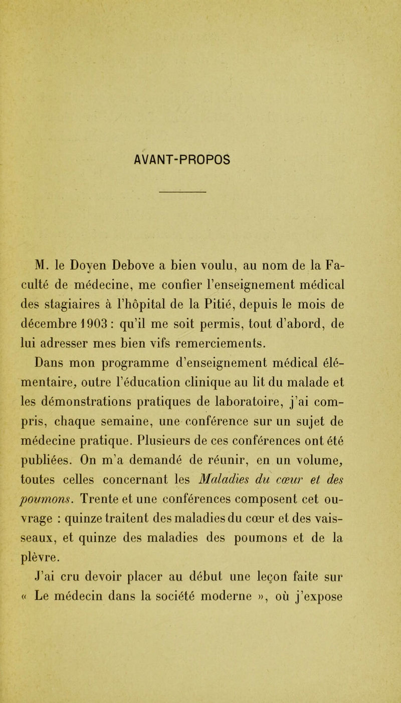 AVANT-PROPOS M. le Doyen Debove a bien voulu, au nom de la Fa- culté de médecine, me confier l’enseignement médical des stagiaires à l’hôpital de la Pitié, depuis le mois de décembre 1903 : qu’il me soit permis, tout d’abord, de lui adresser mes bien vifs remerciements. Dans mon programme d’enseignement médical élé- mentaire, outre l’éducation clinique au lit du malade et les démonstrations pratiques de laboratoire, j’ai com- pris, chaque semaine, une conférence sur un sujet de médecine pratique. Plusieurs de ces conférences ont été publiées. On m’a demandé de réunir, en un volume, toutes celles concernant les Maladies du cœur et des poumons. Trente et une conférences composent cet ou- vrage : quinze traitent des maladies du cœur et des vais- seaux, et quinze des maladies des poumons et de la plèvre. J’ai cru devoir placer au début une leçon faite sur « Le médecin dans la société moderne », où j’expose