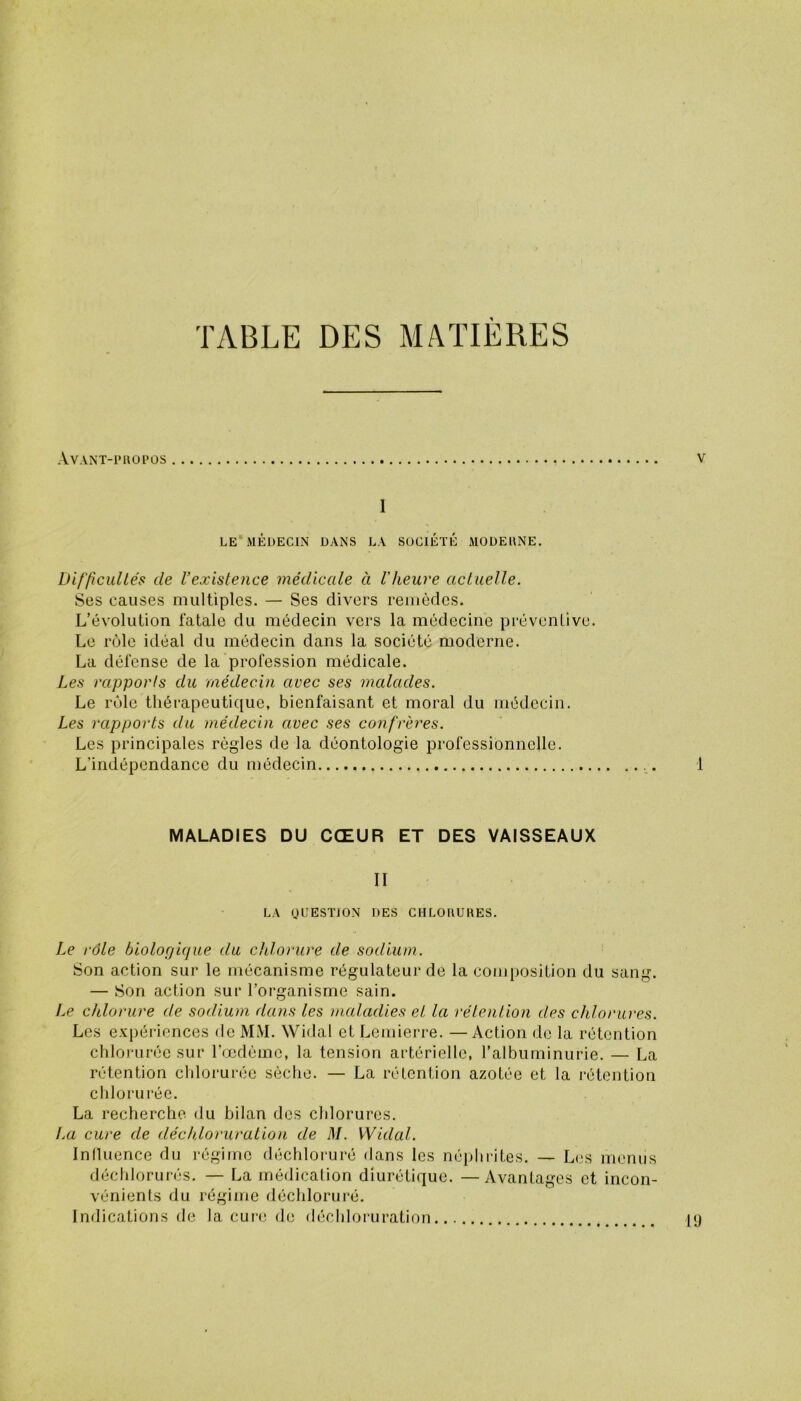 TABLE DES MATIERES Avant-piiopos Y 1 LE MÉDECIN DANS LA SOCIÉTÉ MODEUNE. Difficultés de l’existence médicale à l'heure actuelle. Ses causes multiples. — Ses divers remèdes. L’évolution fatale du médecin vers la médecine préventive. Le rôle idéal du médecin dans la société moderne. La défense de la profession médicale. Les rapports du médecin avec ses malades. Le rôle thérapeutique, bienfaisant et moral du médecin. Les rapports du médecin avec ses confrères. Les principales règles de la déontologie professionnelle. L'indépendance du médecin .... 1 MALADIES DU CŒUR ET DES VAISSEAUX II LA QUESTION DES CHLORURES. Le rôle biologique du chlorure de sodium. Son action sur le mécanisme régulateur de la composition du sang. — Son action sur l’organisme sain. Le chlorure de sodium dans les maladies et la rétention des chlorures. Les expériences de MM. Widal et Lemierre. — Action de la rétention chlorurée sur l’œdème, la tension artérielle, l’albuminurie. — La rétention chlorurée sèche. — La rétention azotée et la rétention chlorurée. La recherche du bilan des chlorures. La cure de déchloruration de M. Widal. Influence du régime déchloruré dans les néphrites. — Les menus déchlorurés. — La médication diurétique. —Avantages et incon- vénients du régime déchloruré. Indications de la cure de déchloruration 19