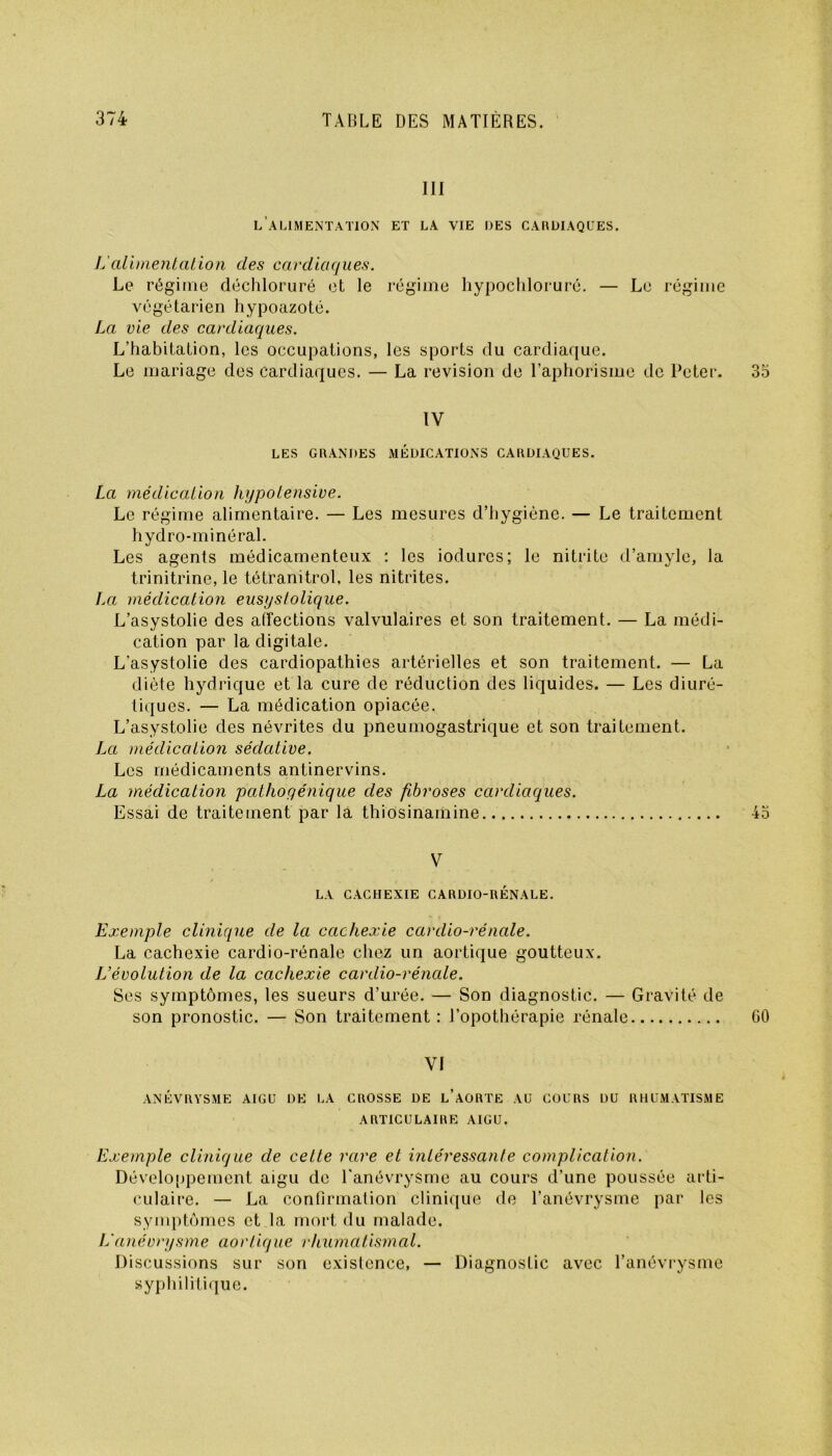 III l’alimentation et la vie les cardiaques. L'alimentation des cardiaques. Le régime déchloruré et le régime hypochlorurô. — Le régime végétarien hypoazoté. La vie des cardiaques. L’habitation, les occupations, les sports du cardiaque. Le mariage des cardiaques. — La révision de l’aphorisme de Peter. 35 IV LES GRANDES MÉDICATIONS CARDIAQUES. La médication hypolensive. Le régime alimentaire. — Les mesures d’hygiène. — Le traitement hydro-minéral. Les agents médicamenteux : les iodurcs; le nitrite d’amyle, la trinitrine, le tétranitrol, les nitrites. La médication eusyslolique. L’asystolie des affections valvulaires et son traitement. — La médi- cation par la digitale. L'asystolie des cardiopathies artérielles et son traitement. — La diète hydrique et la cure de réduction des liquides. — Les diuré- tiq ues. — La médication opiacée. L’asystolie des névrites du pneumogastrique et son traitement. La médication sédative. Les médicaments antinervins. La médication pathogénique des fibroses cardiaques. Essai de traitement par la thiosinamine 45 V LA CACHEXIE CARDIO-RÉNALE. Exemple clinique de la cachexie cardio-rénale. La cachexie cardio-rénale chez un aortique goutteux. L’évolution de la cachexie cardio-rénale. Ses symptômes, les sueurs d’urée. — Son diagnostic. — Gravité de son pronostic. — Son traitement : l’opothérapie rénale GO VI ANÉVRYSME AIGU DE LA CROSSE DE L’AORTE AU COURS DU RHUMATISME ARTICULAIRE AIGU. Exemple clinique de cette rare et intéressante complication. Développement aigu de l’anévrysme au cours d’une poussée arti- culaire. — La confirmation clinique de l’anévrysme par les symptômes et la mort du malade. L'anévrysme aortique rhumatismal. Discussions sur son existence, — Diagnostic avec l’anévrysme syphilitique.