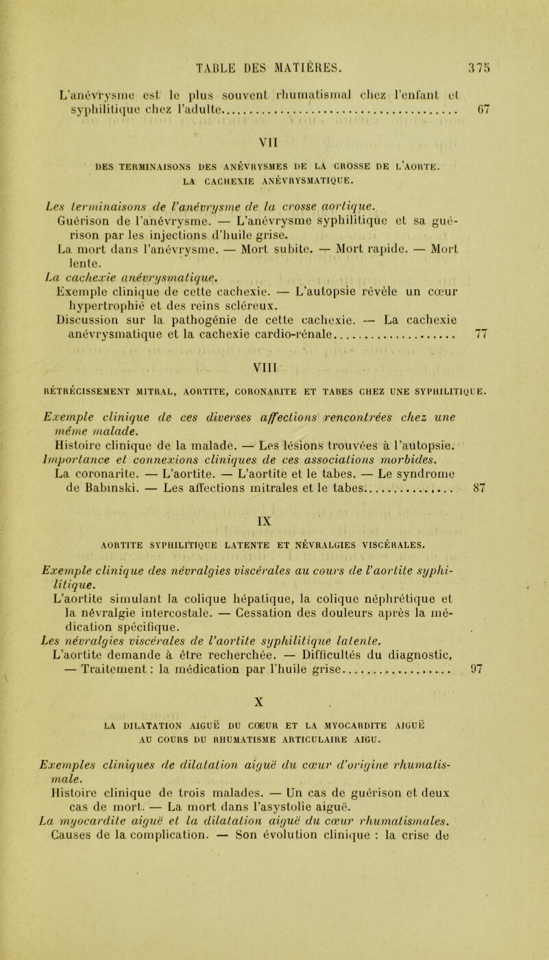 L’anévrysme est le plus souvent rhumatismal chez l’enfant et syphilitique chez l’adulte 67 VII UES TERMINAISONS DES ANÉVRYSMES DE LA CROSSE DE LAORTE. LA CACHEXIE ANÉVRYSMATIQUE. Les terminaisons de Vanévrysme de la crosse aortique. Guérison de l’anévrysme. — L’anévrysme syphilitique et sa gué- rison par les injections d’huile grise. La mort dans l’anévrysme. — Mort subite. — Mort rapide. — Mort lente. La cachexie anévrysmatique. Exemple clinique de cette cachexie. — L’autopsie révèle un cœur hypertrophié et des reins scléreux. Discussion sur la pathogénie de cette cachexie. — La cachexie anévrysmatique et la cachexie cardio-rénale 77 VIII RÉTRÉCISSEMENT MITRAL, AORTITE, CORONARITE ET TABES CHEZ UNE SYPHILITIQUE. Exemple clinique de ces diverses affections rencontrées chez une même malade. Histoire clinique de la malade. — Les lésions trouvées à l’autopsie. Importance et connexions cliniques de ces associations morbides. La coronarite. — L’aortite. — L’aortite et le tabes. — Le syndrome de Babinski. — Les affections mitrales et le tabes 87 IX AORTITE SYPHILITIQUE LATENTE ET NÉVRALGIES VISCÉRALES. Exemple clinique des névralgies viscérales au cours de l’aortite syphi- litique. L’aortite simulant la colique hépatique, la colique néphrétique et la névralgie intercostale. — Cessation des douleurs après la mé- dication spécifique. Les névralgies viscérales de l’aortite syphilitique latente. L’aortite demande à être recherchée. — Difficultés du diagnostic, — Traitement : la médication par l’huile grise 97 X LA DILATATION AIGUË DU COEUR ET LA MYOCARDITE AIGUË AU COURS DU RHUMATISME ARTICULAIRE AIGU. Exemples cliniques de dilatation aiguë du cœur d’origine rhumatis- male. Histoire clinique de trois malades. — Un cas de guérison et deux cas de mort. — La mort dans l’asystolie aiguë. La myocardite aiguë et la dilatation aiguë du cœur rhumatismales. Causes de la complication. — Son évolution clinique : la crise de
