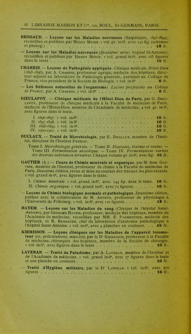 BRISSAUD. - Leçons sur les Maladies nerveuses (Salpêtrjère, 1893-1894), recueillies et publiées par Henry Meige. 1 vol. gr. in-8°, avec 240 fig\ (schémas et photog.) 18 fr. — Leçons sur les Maladies nerveuses {Deuxième série; hôpital St-Antoine), recueillies et publiées par Henry Meige. i vol. grand in-8°, avec i65 figures dans le texte 15 fr. CHARRIN. — Leçons de Pathogénie appliquée. Clinique médicale, Hôtel-Dieu (1895-1896), par A. Charrin, professeur agrégé, médecin des hôpitaux, direc- teur adjoint au laboratoire de Pathologie générale, assistant au Collège de France, vice-président de la Société de Biologie. 1 vol. in-S” 6 fr. — Les Défenses naturelles de l’organisme: Leçons professées au Collèqe de France, par A. Charrin. i vol. in-8° 6 fr. DIEULAFOY. — Clinique médicale de l’Hôtel-Dieu de Paris, par G. Dieu- lafoy, professeur de clinique médicale à la Faculté de médecine de Paris, médecin de l’Hôtel-Dieu, membre de l’Académie de médecine. 4 vol. gr. in-8°, avec figures dans le texte. I. 1896-1897. 1 vol. in-8” 10 fr. II. 1897-1898. 1 vol. in-8“ 10 fr. III. 1898-1899. 1 vol. in-8° 10 fr. IV. 1900-1901. 1 vol. in-8° 10 fr. DUCLAUX.— Traité de Microbiologie, par E. Duclaux, membre de l’Insti- tut, directeur de l’Institut Pasteur. Tome I. Microbiologie générale. — Tome II. Diaslases, toxines et venins. — Tome III. Fermentation alcoolique. —Tome IV. Fermentations variées des diverses substances ternaires. Chaque volume gr.in-8*, avec fig. 15 fr. GAUTIER (A.).— Cours de Chimie minérale et organique, par M. Arm. Gau- tier, membre de l’Institut, professeur de chimie à la Faculté de médecine de Paris. Deuxième édition, revue et mise au courant des travaux les plus récents. 2 vol. grand in-8°, avec figures dans le texte. I. Chimie minérale. 1 vol. grand in-8°, avec 244 fig. dans le texte. 16 fr. II. Chimie organique. 1 vol. grand in-8, avec 72 figures 16 fr. — Leçons de Chimie biologique normale et pathologique. Deuxième édition, publiée avec la collaboration de M. Arthus, professeur de physiologie à l’Université de Fribourg. 1 vol. in-8°, avec 110 figures 18 fr. HAYEM. — Leçons sur les Maladies du sang (Clinique de l’hôpital Saint- Antoine), par Georges Hayem, professeur, médecin des hôpitaux, membre de l’Académie de médecine, recueillies par MM. E. Parmentier, médecin des hôpitaux, et R. Bensaude, chef du laboratoire d’anatomie pathologique à l’hôpital Saint-Antoine. 1 vol. in-8°, avec 4 planches en couleurs. . . 15 fr. KIRMISSON. — Leçons cliniques sur les Maladies de l’appareil locomo- teur (os, articulations, muscles), par le Dr Kirmisson, professeur à la Faculté de médecine, chirurgien des hôpitaux, membre de la Société de chirurgie. 1 vol. in-8°, avec figures dans le texte 10 fr. LAVERAN. — Traité du Paludisme, par A. Laveran, membre de l’Institut et de l’Académie de médecine. 1 vol. grand in-8°, avec 27 figures dans le texte et une planche en couleurs 10 fr. — Traité d’Hygiène militaire, par le Dr Laveran. i vol. in-8°, avec 270 figures 16 fr.