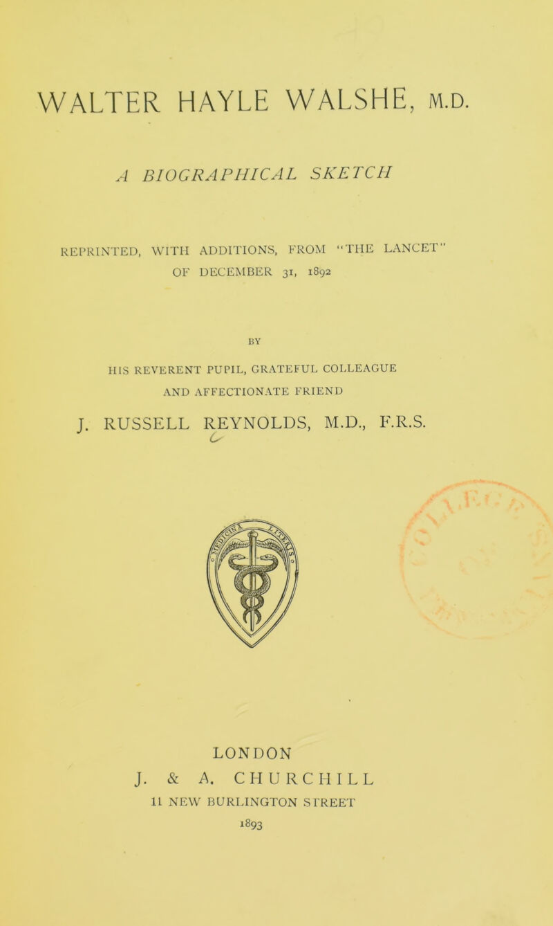 WALTER HAYLE WALSHE, m. A BIOGRAPHICAL SKETCH REPRINTED, WITH ADDITIONS, FROM THE LANCET OF DECEMBER 31, 1892 BY HIS REVERENT PUPIL, GRATEFUL COLLEAGUE AND AFFECTIONATE FRIEND J. RUSSELL REYNOLDS, M.D., F.R.S. LONDON J. & A. CHURCHILL 11 NEW BURLINGTON STREET