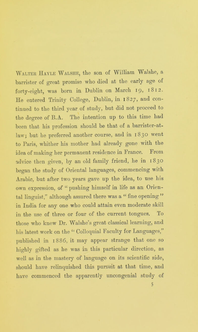 Walter Hayle Walshe, the son of William Walshe, a barrister of great promise who died at the early age of forty-eight, was born in Dublin on March icg 1812. He entered Trinity College, Dublin, in 1827, and con- tinued to the third year of study, but did not proceed to the degree of 13. A. The intention up to this time had been that his profession should be that of a barrister-at- law; but he preferred another course, and in 1830 went to Paris, whither his mother had already gone with the idea of making her permanent residence in France. From advice then given, by an old family friend, he in 1830 began the study of Oriental languages, commencing with Arabic, but after two years gave up the idea, to use his own expression, of “ pushing himself in life as an Orien- tal linguist,” although assured there was a “ fine opening ” in India for any one who could attain even moderate skill in the use of three or four of the current tongues. To those who knew Dr. Walshe’s great classical learning, and his latest work on the “ Colloquial Faculty for Languages,” published in 1886, it may appear strange that one so highly gifted as he was in this particular direction, as well as in the mastery of language on its scientific side, should have relinquished this pursuit at that time, and have commenced the apparently uncongenial study of