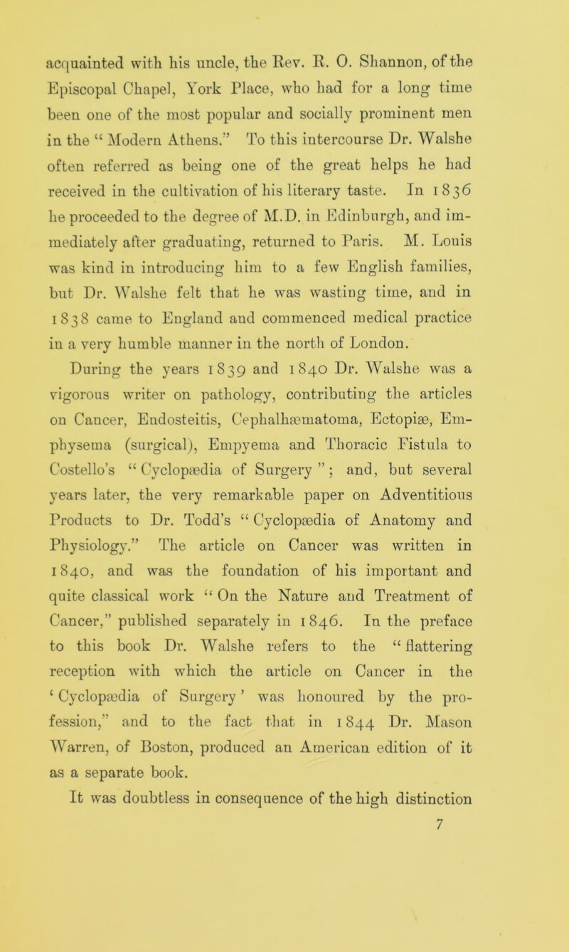 acquainted with his uncle, the Rev. R. 0. Shannon, of the Episcopal Chapel, York Place, who had for a long time been one of the most popular and socially prominent men in the “ Modern Athens/’ To this intercourse Dr. Walshe often referred as being one of the great helps he had received in the cultivation of his literary taste. In 1836 he proceeded to the degree of M.D. in Edinburgh, and im- mediately after graduating, returned to Paris. M. Louis was kind in introducing him to a few English families, but Dr. Walshe felt that he was wasting time, and in 1838 came to England aud commenced medical practice in a very humble manner in the north of London. During the years 1839 and 1840 Dr. Walshe was a vigorous writer on pathology, contributing the articles on Cancer, Endosteitis, Cephalhaematoma, Ectopige, Em- physema (surgical), Empyema and Thoracic Fistula to Costello’s “Cyclopaedia of Surgery”; and, but several years later, the very remarkable paper on Adventitious Products to Dr. Todd’s “ Cyclopaedia of Anatomy and Physiology.” The article on Cancer was written in 1840, and was the foundation of his important and quite classical work “ On the Nature and Treatment of Cancer,” published separately in 1846. In the preface to this book Dr. Walshe refers to the “ flattering reception with which the article on Cancer in the ‘ Cyclopmdia of Surgery ’ was honoured by the pro- fession,” and to the fact that in 1844 Dr. Mason Warren, of Boston, produced an American edition of it as a separate book. It was doubtless in consequence of the high distinction