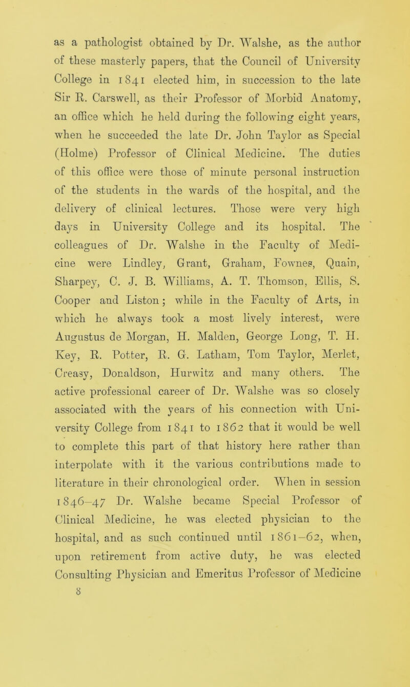 as a pathologist obtained by Dr. Walshe, as the author of these masterly papers, that the Council of University College in 1841 elected him, in succession to the late Sir R. Carswell, as their Professor of Morbid Anatomy, an office which he held during the following eight years, when he succeeded the late Dr. John Taylor as Special (Holme) Professor of Clinical Medicine. The duties of this office were those of minute personal instruction of the students in the wards of the hospital, and the delivery of clinical lectures. Those were very high days in University College and its hospital. The colleagues of Dr. Walshe in the Faculty of Medi- cine were Lindley, Grant, Graham, Fownes, Quain, Sharpey, C. J. B. Williams, A. T. Thomson, Ellis, S. Cooper and Liston; while in the Faculty of Arts, in which he always took a most lively interest, were Augustus de Morgan, H. Malden, George Long, T. H. Ivey, R. Potter, R. G. Latham, Tom Taylor, Merlet, Creasy, Donaldson, Hurwitz and many others. The active professional career of Dr. Walshe was so closely associated with the years of his connection with Uni- versity College from 1841 to 1862 that it would be well to complete this part of that history here rather than interpolate with it the various contributions made to literature in their chronological order. When in session 1846—47 Dr. Walshe became Special Professor of Clinical Medicine, he was elected physician to the hospital, and as such continued until 1861—62, when, upon retirement from active duty, he was elected Consulting Physician and Emeritus Professor of Medicine