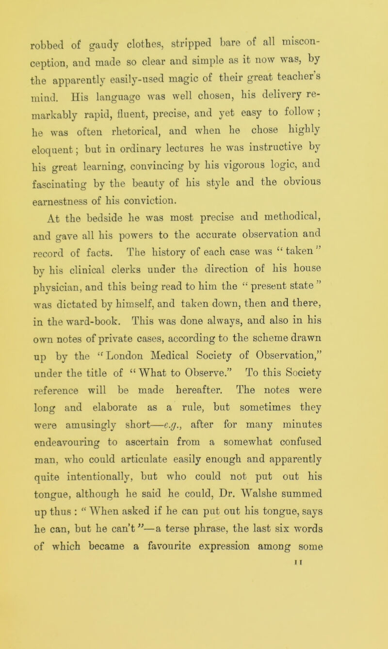 robbed of gaudy clothes, stripped bare of all miscon- ception, and made so clear and simple as it now was, by the apparently easily-used magic of their great teacher s mind. His language was well chosen, his delivery re- markably rapid, fluent, precise, and yet easy to follow ; he was often rhetorical, and when he chose highly eloquent; but in ordinary lectures he was instructive by his great learning, convincing by his vigorous logic, and fascinating by the beauty of his style and the obvious earnestness of his conviction. At the bedside he was most precise and methodical, and gave all his powers to the accurate observation and record of facts. The history of each case was “taken'’ by his clinical clerks under the direction of his house physician, and this being read to him the “ present state ’ was dictated by himself, and taken down, then and there, in the ward-book. This was done always, and also in his own notes of private cases, according to the scheme drawn up by the “London Medical Society of Observation,” under the title of “ What to Observe.” To this Society reference will be made hereafter. The notes were long and elaborate as a rule, but sometimes they were amusingly short—c.g., after for many minutes endeavouring to ascertain from a somewhat confused man, who could articulate easily enough and apparently quite intentionally, but who could not put out his tongue, although he said he could, Dr. Walshe summed up thus : “ When asked if he can put out his tongue, says he can, but he can’t”—a terse phrase, the last six words of which became a favourite expression among some i