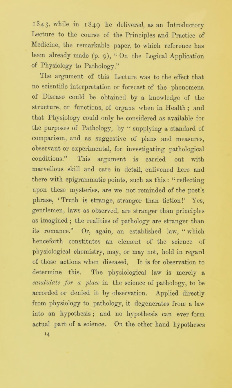 Lecture to the course of the Principles and Practice of Medicine, the remarkable paper, to which reference has been already made (p. 9), “ On the Logical Application of Physiology to Pathology.” The argument of this Lecture was to the effect that no scientific interpretation or forecast of the phenomena of Disease could be obtained by a knowledge of the structure, or functions, of organs when in Health; and that Physiology could only be considered as available for the purposes of Pathology, by “ supplying a standard of comparison, and as suggestive of plans and measures, observant or experimental, for investigating pathological conditions/’ This argument is carried out with marvellous skill and care in detail, enlivened here and there with epigrammatic points, such as this: u reflecting upon these mysteries, are we not reminded of the poet’s phrase, ‘Truth is strange, stranger than fiction!’ Yes, gentlemen, laws as observed, are stranger than principles as imagined; the realities of pathology are stranger than its romance.” Or, again, an established law, “ which henceforth constitutes an element of the science of physiological chemistry, may, or may not, hold in regard of those actions when diseased. It is for observation to determine this. The physiological law is merely a candidate, for a place in the science of pathology, to be accorded or denied it by observation. Applied directly from physiology to pathology, it degenerates from a law into an hypothesis ; and no hypothesis can ever form actual part of a science. On the other hand hypotheses
