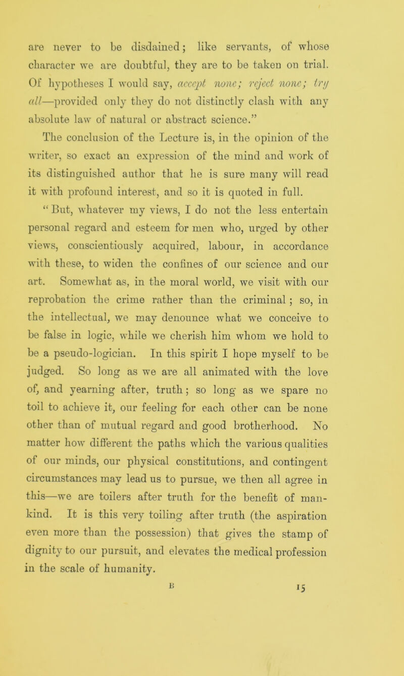 are never to be disdained; like servants, of whose character we are doubtful, they are to be taken on trial. Of hypotheses I would say, accept none; reject none; tnj all—provided only they do not distinctly clash with any absolute law of natural or abstract science.” The conclusion of the Lecture is, in the opinion of the writer, so exact an expression of the mind and work of its distinguished author that he is sure many will read it with profound interest, and so it is quoted in full. “ But, whatever my views, I do not the less entertain personal regard and esteem for men who, urged by other views, conscientiously acquired, labour, in accordance with these, to widen the confines of our science and our art. Somewhat as, in the moral world, we visit with our reprobation the crime rather than the criminal ; so, in the intellectual, we may denounce what we conceive to be false in logic, while we cherish him whom we hold to be a pseudo-logician. In this spirit I hope myself to be judged. So long as we are all animated with the love of, and yearning after, truth ; so long as we spare no toil to achieve it, our feeling for each other can be none other than of mutual regard and good brotherhood. No matter how different the paths which the various qualities of our minds, our physical constitutions, and contingent circumstances may lead us to pursue, we then all agree in this—we are toilers after truth for the benefit of man- kind. It is this very toiling after truth (the aspiration even more than the possession) that gives the stamp of dignity to our pursuit, and elevates the medical profession in the scale of humanity.