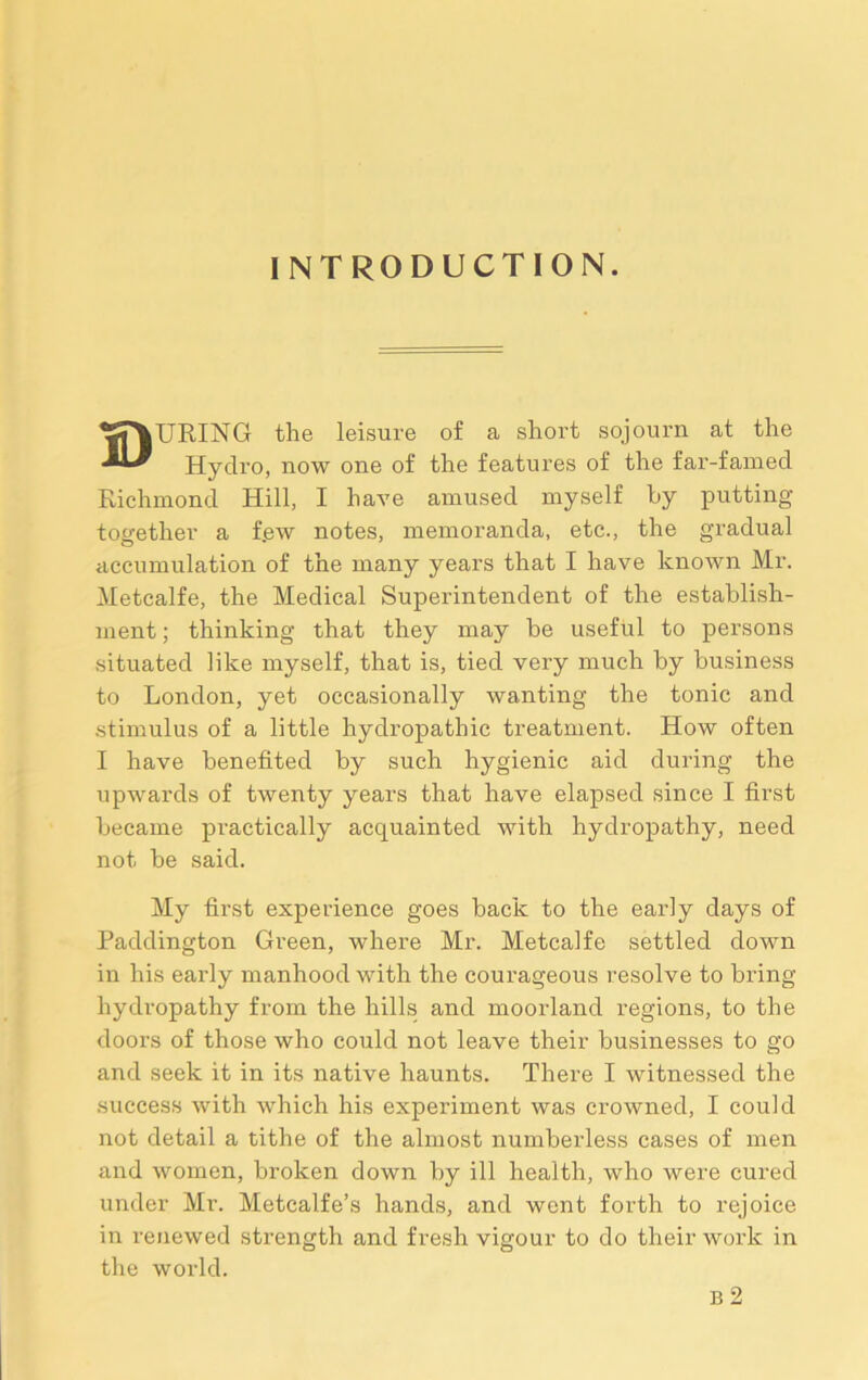 INTRODUCTION. DURING the leisure of a short sojourn at the Hydro, now one of the features of the far-famed Richmond Hill, I have amused myself by putting- together a f.ew notes, memoranda, etc., the gradual accumulation of the many years that I have known Mr. Metcalfe, the Medical Superintendent of the establish- ment ; thinking that they may be useful to persons situated like myself, that is, tied very much by business to London, yet occasionally wanting the tonic and stimulus of a little hydropathic treatment. How often I have benefited by such hygienic aid during the upwards of twenty years that have elapsed since I first became practically acquainted with hydropathy, need not be said. My first experience goes back to the early days of Paddington Green, where Mr. Metcalfe settled down in his early manhood with the courageous resolve to bring hydropathy from the hills and moorland regions, to the doors of those who could not leave their businesses to go and seek it in its native haunts. There I witnessed the success with which his experiment was crowned, I could not detail a tithe of the almost numberless cases of men and women, broken down by ill health, who were cured under Mr. Metcalfe’s hands, and went forth to rejoice in renewed strength and fresh vigour to do their work in the world. B 2