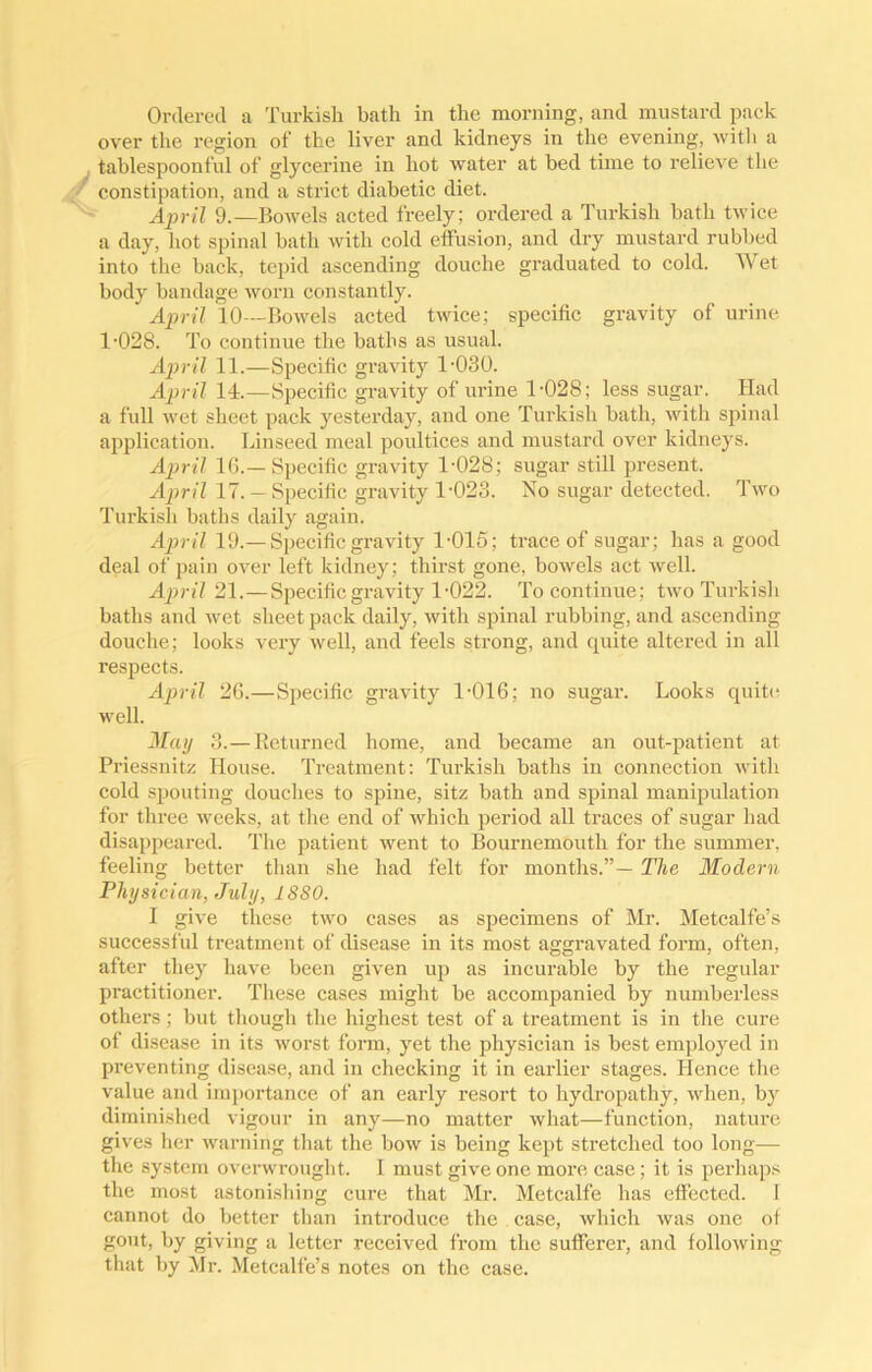 Ordered a Turkish hath in the morning, and mustard pack over the region of the liver and kidneys in the evening, with a tablespoonful of glycerine in hot water at bed time to relieve the constipation, and a strict diabetic diet. April 9.—Bowels acted freely; ordered a Turkish hath twice a day, hot spinal bath with cold effusion, and dry mustard rubbed into the back, tepid ascending douche graduated to cold. Wet body bandage worn constantly. April 10—Bowels acted twice; specific gravity of urine 1-028. To continue the baths as usual. April 11.—Specific gravity 1-030. April 14.—Specific gravity of urine 1-028; less sugar. Had a full wet sheet pack yesterday, and one Turkish bath, with spinal application. Linseed meal poultices and mustard over kidneys. April 16.—Specific gravity 1-028; sugar still present. April 17.— Specific gravity 1-023. No sugar detected. Two Turkish baths daily again. April 19.—Specific gravity 1-015; trace of sugar; has a good deal of pain over left kidney; thirst gone, bowels act well. April 21.—Specific gravity 1-022. To continue; two Turkish baths and wet sheet pack daily, with spinal rubbing, and ascending douche; looks very well, and feels strong, and quite altered in all respects. April 26.—Specific gravity 1-016; no sugar. Looks quite well. May 3.—Returned home, and became an out-patient at Priessnitz House. Treatment: Turkish baths in connection with cold spouting douches to spine, sitz bath and spinal manipulation for three weeks, at the end of which period all traces of sugar had disappeared. The patient went to Bournemouth for the summer, feeling better than she had felt for months.”— The Modern Physician, July, 1880. I give these two cases as specimens of Mr. Metcalfe’s successful treatment of disease in its most aggravated form, often, after they have been given up as incurable by the regular practitioner. These cases might be accompanied by numberless others; but though the highest test of a treatment is in the cure of disease in its worst form, yet the physician is best employed in preventing disease, and in checking it in earlier stages. Hence the value and importance of an early resort to hydropathy, when, by diminished vigour in any—no matter what—function, nature gives her warning that the bow is being kept stretched too long— the system overwrought, I must give one more case; it is perhaps the most astonishing cure that Mr. Metcalfe has effected. I cannot do better than introduce the case, which was one of gout, by giving a letter received from the sufferer, and following that by Mr. Metcalfe’s notes on the case.